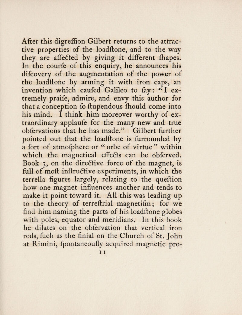 After this digreflion Gilbert returns to the attrac¬ tive properties of the loadftone, and to the way they are affedted by giving it different fhapes. In the courfe of this enquiry, he announces his difcovery of the augmentation of the power of the loadftone by arming it with iron caps, an invention which caufed Galileo to fay: “ I ex¬ tremely praife, admire, and envy this author for that a conception fo ftupendous fhould come into his mind. I think him moreover worthy of ex¬ traordinary applaufe for the many new and true obfervations that he has made.” Gilbert further pointed out that the loadftone is furrounded by a fort of atmofphere or “ orbe of virtue ” within which the magnetical effects can be obferved. Book 3, on the directive force of the magnet, is full of moft inftrudlive experiments, in which the terrella figures largely, relating to the queftion how one magnet influences another and tends to make it point toward it. All this was leading up to the theory of terreftrial magnetifm; for we find him naming the parts of his loadftone globes with poles, equator and meridians. In this book he dilates on the obfervation that vertical iron rods, fuch as the finial on the Church of St. John at Rimini, fpontaneoufly acquired magnetic pro-