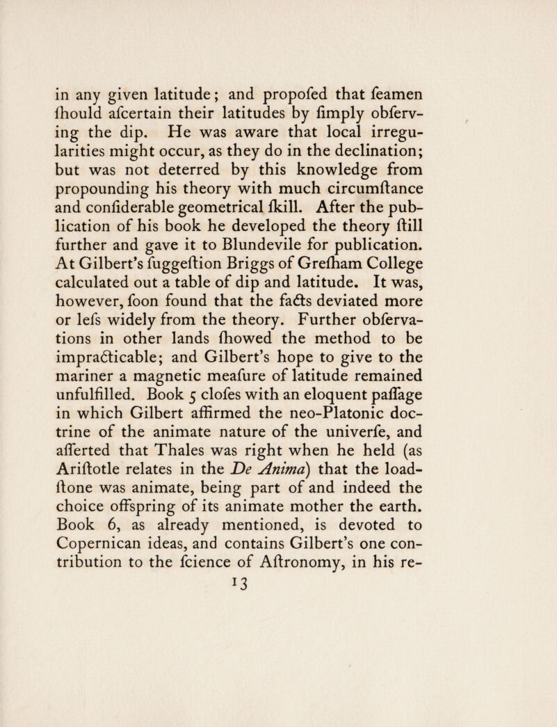 in any given latitude; and propofed that feamen fhould afcertain their latitudes by limply obferv- ing the dip. He was aware that local irregu¬ larities might occur, as they do in the declination; but was not deterred by this knowledge from propounding his theory with much circumftance and conliderable geometrical Ikill. After the pub¬ lication of his book he developed the theory ftill further and gave it to Blundevile for publication. At Gilbert’s fuggeftion Briggs of Grelham College calculated out a table of dip and latitude. It was, however, foon found that the fa£ts deviated more or lefs widely from the theory. Further obferva- tions in other lands Ihowed the method to be impracticable; and Gilbert’s hope to give to the mariner a magnetic meafure of latitude remained unfulfilled. Book 5 clofes with an eloquent paffage in which Gilbert affirmed the neo-Platonic doc¬ trine of the animate nature of the univerfe, and afferted that Thales was right when he held (as Ariftotle relates in the De Anima) that the load- ftone was animate, being part of and indeed the choice offspring of its animate mother the earth. Book 6, as already mentioned, is devoted to Copernican ideas, and contains Gilbert’s one con¬ tribution to the fcience of Aftronomy, in his re- l3