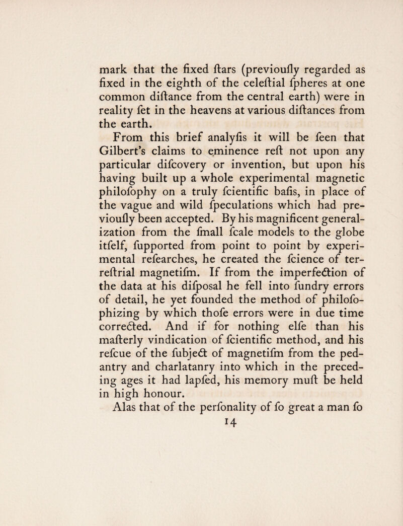 mark that the fixed ftars (previoufly regarded as fixed in the eighth of the celeftial Ipheres at one common diftance from the central earth) were in reality fet in the heavens at various diftances from the earth. From this brief analyfis it will be feen that Gilbert’s claims to eminence reft not upon any particular difcovery or invention, but upon his having built up a whole experimental magnetic philofophy on a truly fcientific bafis, in place of the vague and wild Speculations which had pre¬ vioufly been accepted. By his magnificent general¬ ization from the fmall Scale models to the globe itfelf, Supported from point to point by experi¬ mental refearches, he created the Science of ter- reftrial magnetifm. If from the imperfection of the data at his difposal he fell into fundry errors of detail, he yet founded the method of philofo- phizing by which thofe errors were in due time corrected. And if for nothing elfe than his mafterly vindication of fcientific method, and his refcue of the fubjeCt of magnetifm from the ped¬ antry and charlatanry into which in the preced¬ ing ages it had lapfed, his memory muft be held in high honour. Alas that of the perfonality of fo great a man fo
