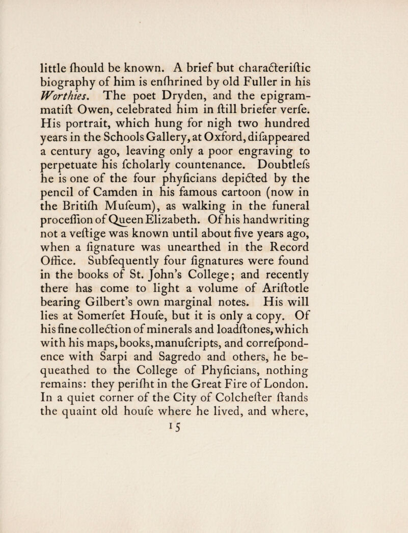 little fhould be known. A brief but charadteriftic biography of him is enfhrined by old Fuller in his Worthies. The poet Dryden, and the epigram- matift Owen, celebrated him in ftill briefer verfe. His portrait, which hung for nigh two hundred years in the Schools Gallery, at Oxford, difappeared a century ago, leaving only a poor engraving to perpetuate his fcholarly countenance. Doubtlefs he is one of the four phyficians depicted by the pencil of Camden in his famous cartoon (now in the Britifh Mufeum), as walking in the funeral proceffionof Queen Elizabeth. Of his handwriting not a veftige was known until about five years ago, when a fignature was unearthed in the Record Office. Subfequently four fignatures were found in the books of St. John’s College; and recently there has come to light a volume of Ariftotle bearing Gilbert’s own marginal notes. His will lies at Somerfet Houfe, but it is only a copy. Of his fine collection of minerals and loadftones, which with his maps, books, manufcripts, and correfpond- ence with Sarpi and Sagredo and others, he be¬ queathed to the College of Phyficians, nothing remains: they perifht in the Great Fire of London. In a quiet corner of the City of Colchefter ftands the quaint old houfe where he lived, and where, *5