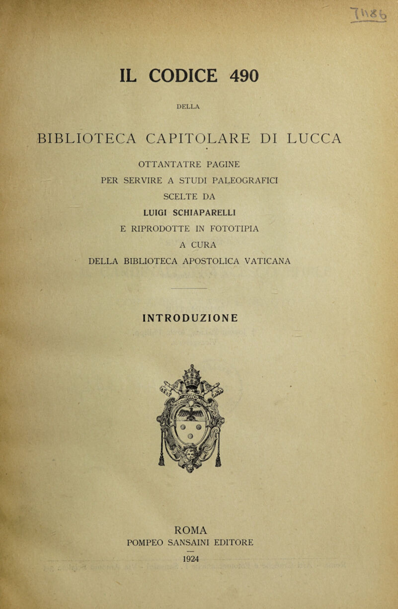 IL CODICE 490 DELLA BIBLIOTECA CAPITOLARE DI LUCCA « OTTANTATRE PAGINE PER SERVIRE A STUDI PALEOGRAFICI SCELTE DA LUIGI SCHIAPARELLI E RIPRODOTTE IN FOTOTIPIA A CURA DELLA BIBLIOTECA APOSTOLICA VATICANA INTRODUZIONE ROMA POMPEO SANSAINI EDITORE 1924