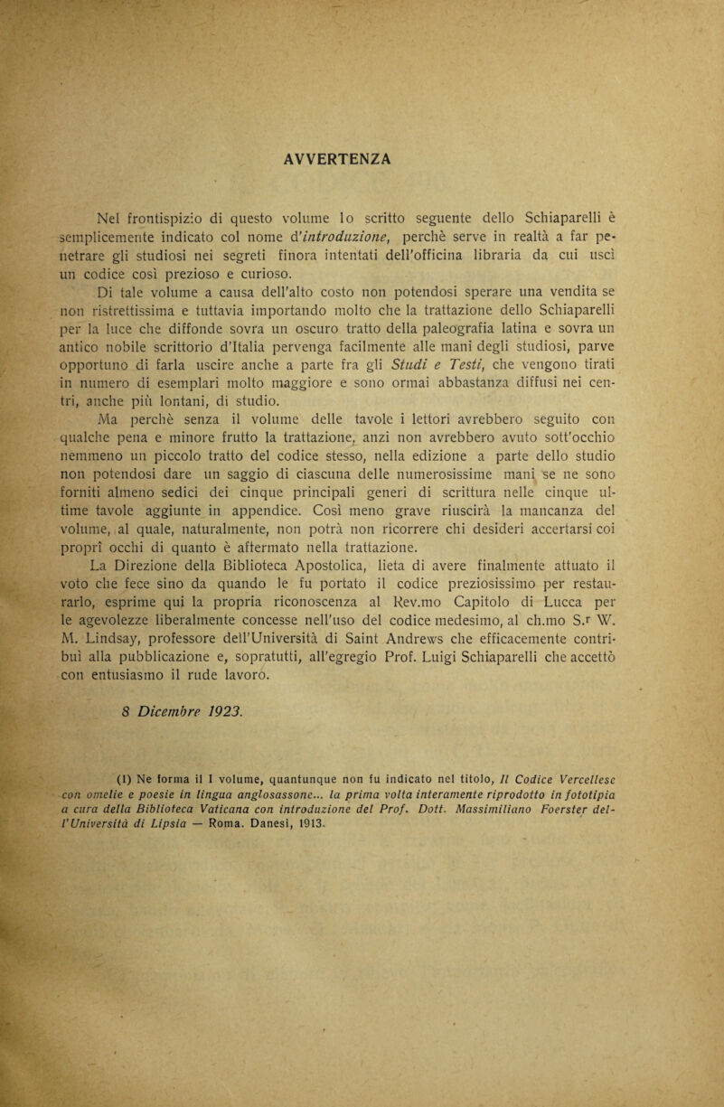 AVVERTENZA Nel frontispizio di questo volume lo scritto seguente dello Schiaparelli è semplicemente indicato col nome óUntrodazione, perchè serve in realtà a far pe¬ netrare gli studiosi nei segreti finora intentati dell'officina libraria da cui usci un codice così prezioso e curioso. Di tale volume a causa dell'alto costo non potendosi sperare una vendita se non ristrettissima e tuttavia importando molto che la trattazione dello Schiaparelli per la luce che diffonde sovra un oscuro tratto della paleografia latina e sovra un antico nobile scrittorio d’Italia pervenga facilmente alle mani degli studiosi, parve opportuno di farla uscire anche a parte fra gli Stadi e Testi, che vengono tirati in numero di esemplari molto maggiore e sono ormai abbastanza diffusi nei cen¬ tri, anche più lontani, di studio. Ma perchè senza il volume delle tavole i lettori avrebbero seguito con qualche pena e minore frutto la trattazione, anzi non avrebbero avuto sott'occhio nemmeno un piccolo tratto del codice stesso, nella edizione a parte dello studio non potendosi dare un saggio di ciascuna delle numerosissime mani se ne sono forniti almeno sedici dei cinque principali generi di scrittura nelle cinque ul¬ time tavole aggiunte in appendice. Così meno grave riuscirà la mancanza del volume, ( al quale, naturalmente, non potrà non ricorrere chi desideri accertarsi coi propri occhi di quanto è affermato nella trattazione. La Direzione della Biblioteca Apostolica, lieta di avere finalmente attuato il voto che fece sino da quando le fu portato il codice preziosissimo per restau¬ rarlo, esprime qui la propria riconoscenza al Rev.mo Capitolo di Lucca per le agevolezze liberalmente concesse neU'uso del codice medesimo, al ch.mo S.r W. M. Lindsay, professore deU’Università di Saint Andrews che efficacemente contri¬ buì alla pubblicazione e, sopratutti, all'egregio Prof. Luigi Schiaparelli che accettò con entusiasmo il rude lavoro. 8 Dicembre 1923. (1) Ne forma il I volume, quantunque non fu indicato nel titolo, Il Codice Vercellese con omelie e poesie in lingua anglosassone... la prima volta interamente riprodotto in fototipia a cura della Biblioteca Vaticana con introduzione del Prof. Doti. Massimiliano Foerster del¬ l’Università di Lipsia — Roma. Danesi, 1913.