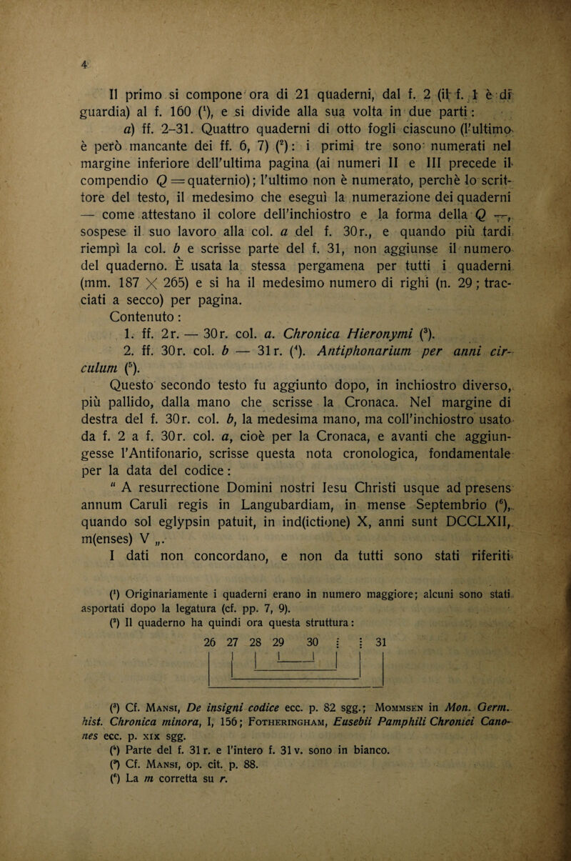 4:. II primo si compone'ora di 21 quaderni/ dal f. 2 (i^‘ f. ,i è df guardia) al f. 160 .Q e sì divide alla sua volta in due parti : a) ff. 2-31. Quattro quaderni di otto fogli ciascuno (l'ultima è però-mancante dei ff. 6, 7) (^) : i primi tre sonO' numerati nel margine inferiore deU'ultima pagina (ai numeri II e III precede il compendio Q = quaternio) ; l'ultimo non è numerato, perchè lo scrit- tore del testo, il medesimo che eseguì la numerazione dei quaderni — come attestano il colore dell'inchiostro e la forma della Q 7^, sospese il suo lavoro alla col. a del f. 30r., e quando più tardi.- riempì la col. b e scrisse parte del f. 31, non aggiunse il numero del quaderno. E usata la stessa pergamena per tutti i quaderni (mm. 187 X 265) e si ha il medesimo numero di righi (n. 29; trac¬ ciati a secco) per pagina. Contenuto : 1. ff. 2r. — 30 r. col. a. Chronica Hieronymi (^). 2. ff. 30 r. col. b — 31 r. ('*). Antiphonarium per anni cir- culum (^). Questo' secondo testo fu aggiunto dopo, in inchiostro diverso,, più pallido, dalla mano che scrisse la Cronaca. Nel margine di destra del f. 30 r. col. b, la medesima mano, ma coll'inchiostro'usatO' da f. 2 a f. 30r. col. a, cioè per la Cronaca, e avanti che aggiun¬ gesse l'Antifonario, scrisse questa nota cronologica, fondamentale per la data del codice : “ A resurrectione Domini nostri lesu Christi usque ad presens' annum Caruli regis in Langubardiam, in mense Septembrio (®),., quando sol eglypsin patuit, in ind(ictione) X, anni sunt DCCLXII,. m(enses) V I dati non concordano, e non da tutti sono stati riferita (0 Originariamente i quaderni erano in numero maggiore; alcuni sono statL asportati dopo la legatura (cf. pp. 7, 9). P) Il quaderno ha quindi ora questa struttura : 26 27 28 29 30 : j 31 (^) Cf. Mansi, De insigni codice ecc. p. 82 sgg.; Mommsen in Mon. Germ, hist. Chronica minora, I, 156; Fotheringham, Easebii Pamphili Chronici Cane- nes ecc. p. xix sgg. C) Parte del f. 31 r. e Tintero f. 31 v. sono in bianco. 0 Cf. Mansi, op. cit. p. 88.