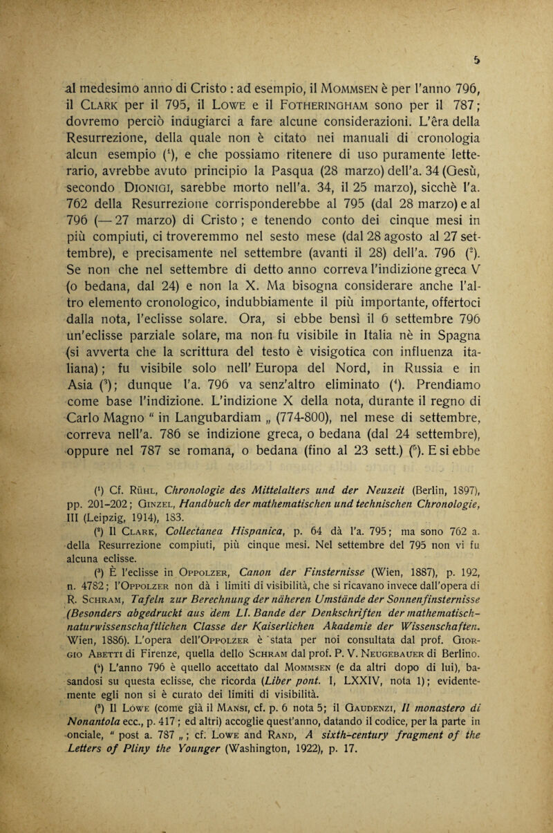 al medesimo anno di Cristo : ad esempio, il Mommsen è per Tanno 7Q6, il Clark per il 795, il Lowe e il Fotheringham sono per il 787 ; dovremo perciò indugiarci a fare alcune considerazioni. L’èra della Resurrezione, della quale non è citato nei manuali di cronologia alcun esempio (^), e che possiamo ritenere di uso puramente lette¬ rario, avrebbe avuto principio la Pasqua (28 marzo) delTa. 34 (Gesù, secondo Dionigi, sarebbe morto nelTa. 34, il 25 marzo), sicché Ta. 762 della Resurrezione corrisponderebbe al 795 (dal 28 marzo) e al 796 (—27 marzo) di Cristo; e tenendo conto dei cinque mesi in più compiuti, ci troveremmo nel sesto mese (dal 28 agosto al 27 set¬ tembre), e precisamente nel settembre (avanti il 28) delTa. 796 ('). Se non che nel settembre di detto anno correva l’indizione greca V (o bedana, dal 24) e non la X. Ma bisogna considerare anche l’al¬ tro elemento cronologico, indubbiamente il più importante, offertoci dalla nota, l’eclisse solare. Ora, si ebbe bensì il 6 settembre 796 un’eclisse parziale solare, ma non fu visibile in Italia nè in Spagna {si avverta che la scrittura del testo è visigotica con influenza ita¬ liana) ; fu visibile solo nell’ Europa del Nord, in Russia e in Asia C^); dunque Ta. 796 va senz’altro eliminato {*). Prendiamo come base l’indizione. L’indizione X della nota, durante il regno di Carlo Magno “ in Langubardiam „ (774-800), nel mese di settembre, correva nelTa. 786 se indizione greca, o bedana (dal 24 settembre), oppure nel 787 se romana, o bedana (fino al 23 sett.) (^). E si ebbe (‘) Cf. Rùhl, Chronologie des Mittelalters und der Neuzeit (Berlin, 1897), pp. 201-202; QmzY.h, Handbuch der mathematischen und technischen Chronologie, III (Leipzig, 1914), 183. (®) Il Clark, Collectanea Hispanica, p. 64 dà l'a. 795 ; ma sono 762 a. della Resurrezione compiuti, più cinque mesi. Nel settembre del 795 non vi fu alcuna eclisse. (®) È l’eclisse in Oppolzer, Canon der Finsternisse (Wien, 1887), p. 192, n. 4782 ; I’Oppolzer non dà i limiti di visibilità, che si ricavano invece dall'opera di R. ScHRAM, Tafeln zar Berechnung der nàheren Umstànde der Sonnenfinsternisse (Besonders abgedruckt aus dem LI. Bande der Denkschriften der niathematisch- naturwissenschaftlichen Classe der Kaiserlichen Akademie der Wissenschaften. Wien, 1886). L'opera dell'OppoLZER è stata per noi consultata dal prof. Gior¬ gio Abetti di Firenze, quella dello Schram dal prof. P. V. Neugebauer di Berlino. ('*) L'anno 796 è quello accettato dal Mommsen (e da altri dopo di lui), ba¬ sandosi su questa eclisse, che ricorda {Liber poni. I, LXXIV, nota 1); evidente¬ mente egli non si è curato dei limiti di visibilità. (®) Il Lówe (come già il Mansi, cf. p. 6 nota 5; il Gaudenzi, Il monastero di Nonantola ecc., p. 417 ; ed altri) accoglie quest’anno, datando il codice, per la parte in •onciale,  post a. 787 „ ; cf: Lowe and Rand, A sixth-century fragment of thè Letters of Pliny thè Younger (Washington, 1922), p. 17.