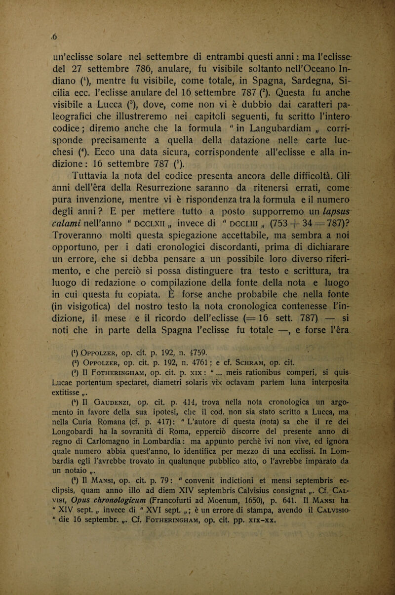 un’eclisse solare nel settembre di entrambi questi anni : ma l'eclisse del 27 settembre 786, anulare, fu visibile soltanto nell'Oceano In¬ diano (^), mentre fu visibile, come totale, in Spagna, Sardegna, Si¬ cilia ecc. l'eclisse anulare del 16 settembre 787 f). Questa fu anche visibile a Lucca f), dove, come non vi è dubbio dai caratteri pa¬ leografici che illustreremo nei capitoli seguenti, fu scritto l'interO’ codice ; diremo anche che la formula  in Langubardiam „ corri¬ sponde precisamente a quella della datazione nelle carte luc¬ chesi (^). Ecco una data sicura, corrispondente all'eclisse e alla in¬ dizione : 16 settembre 787 f). Tuttavia la nota del codice presenta ancora delle difficoltà. Gli anni dell'èra della Resurrezione saranno da ritenersi errati, come pura invenzione, mentre vi è rispondenza tra la formula e il numero degli anni ? E per mettere tutto a posto supporremo un lapsus calami nell'anno “ dcclxii „ invece di  dccliii „ (753 -)- 34 = 787)? Troveranno molti questa spiegazione accettabile, ma sembra a noi opportuno, per i dati cronologici discordanti, prima di dichiarare un errore, che si debba pensare a un possibile loro diverso riferi¬ mento, e che perciò si possa distinguere tra testo e scrittura, tra luogo di redazione o compilazione della fonte della nota e luogo in cui questa fu copiata. E forse anche probabile che nella fonte (in visigotica) del nostro testo la nota cronologica contenesse l'in¬ dizione, il mese e il ricordo dell’eclisse (= 16 sett. 787) — si noti che in parte della Spagna l'eclisse fu totale —, e forse l’èra \ (h Oppolzer, op. cit. p. 192, n. 4759. (*) Oppolzer, op. cit. p. 192, n. 4761 ; e cf. Schram, op. cit. G II Fotheringham, op. cit. p. XIX : ... meis rationibus comperi, si quis Lucae portentum spectaret, diametri Solaris vix octavam partem luna interposita extitisse „. (') Il Gaudenzi, op. cit. p. 414, trova nella nota cronologica un argo- j mento in favore della sua ipotesi, che il cod. non sia stato scritto a Lucca, ma ' nella Curia Romana (cf. p. 417):  L'autore di questa (nota) sa che il re dei Longobardi ha la sovranità di Roma, epperciò discorre del presente anno di regno di Carlomagno in Lombardia : ma appunto perchè ivi non vive, ed ignora quale numero abbia quest'anno, lo identifica per mezzo di una ecclissi. In Lom¬ bardia egli l'avrebbe trovato in qualunque pubblico atto, o l'avrebbe imparato da un notaio „. (®) Il Mansi, op. cit. p. 79:  convenit indictioni et mensi septembris cc- ^ clipsis, quam anno ilio ad diem XIV septembris Caivisius consignat „. Cf, Cal- .. VISI, Opus chronologicum (Francofurti ad Moenum, 1650), p. 641. Il Mansi ha ‘  XIV sept. „ invece di  XVI sept. „ ; è un errore di stampa, avendo il Calvisio- 5  die 16 septembr. „. Cf. Fotheringham, op. cit. pp. xix-xx. . * V V .1 •'f