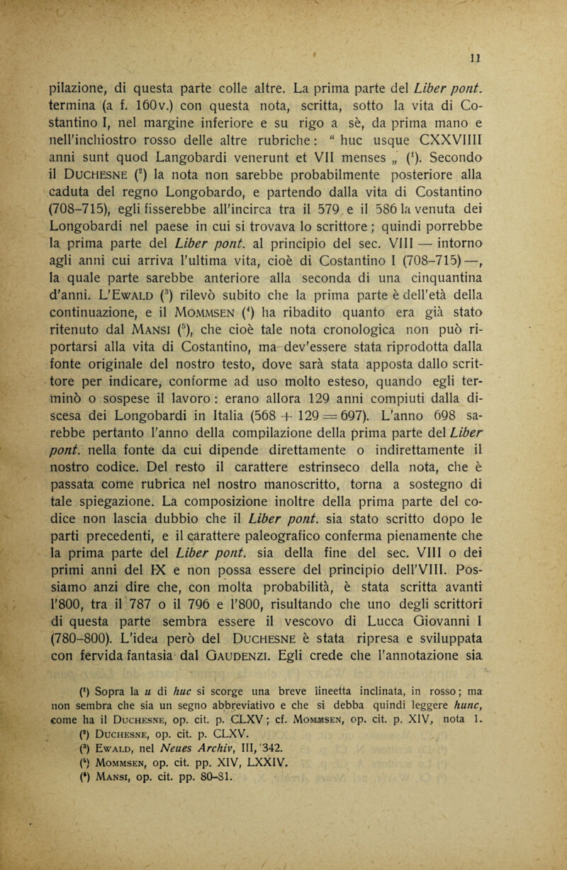 pilazione, di questa parte colle altre. La prima parte del Liber poni. termina (a f. lóOv.) con questa nota, scritta, sotto la vita di Co¬ stantino I, nel margine inferiore e su rigo a sè, da prima mano e neirinchiostro rosso delle altre rubriche :  huc usque CXXVIIII anni sunt quod Langobardi venerunt et VII menses (^). Secondo il Duchesne f) la nota non sarebbe probabilmente posteriore alla caduta del regno Longobardo, e partendo dalla vita di Costantino (708-715), egli fisserebbe all'incirca tra il 57Q e il 586 la venuta dei Longobardi nel paese in cui si trovava lo scrittore ; quindi porrebbe la prima parte del Liber poni, al principio del sec. Vili — intorno agli anni cui arriva l'ultima vita, cioè di Costantino I (708-715)—, la quale parte sarebbe anteriore alla seconda di una cinquantina d'anni. L'Ewald (^) rilevò subito che la prima parte è dell'età della continuazione, e il Mommsen (^) ha ribadito quanto era già stato ritenuto dal Mansi (^), che cioè tale nota cronologica non può ri¬ portarsi alla vita di Costantino, ma dev'essere stata riprodotta dalla fonte originale del nostro testo, dove sarà stata apposta dallo scrit¬ tore per indicare, conforme ad uso molto esteso, quando egli ter¬ minò o sospese il lavoro : erano allora 129 anni compiuti dalla di¬ scesa dei Longobardi in Italia (568 + 129 — 697). L'anno 698 sa¬ rebbe pertanto l'anno della compilazione della prima parte del Liber poni, nella fonte da cui dipende direttamente o indirettamente il nostro codice. Del resto il carattere estrinseco della nota, che è passata come rubrica nel nostro manoscritto, torna a sostegno di tale spiegazione. La composizione inoltre della prima parte del co¬ dice non lascia dubbio che il Liber poni, sia stato scritto dopo le parti precedenti, e il carattere paleografico conferma pienamente che la prima parte del Liber poni, sia della fine del sec. Vili o dei primi anni del IX e non possa essere del principio deH'VIII. Pos¬ siamo anzi dire che, con molta probabilità, è stata scritta avanti r800, tra il 787 o il 796 e r800, risultando che uno degli scrittori di questa parte sembra essere il vescovo di Lucca Giovanni I (780-800). L'idea però del Duchesne è stata ripresa e sviluppata con fervida fantasia dal Gaudenzi. Egli crede che l'annotazione sia (h Sopra la u di huc si scorge una breve lineetta inclinata, in rosso; ma non sembra che sia un segno abbreviativo e che si debba quindi leggere hunc, come ha il Duchesne, op. cit. p. CLXV ; cf. Moivlwsen, op. cit. p. XIV, nota 1. (*) Duchesne, op. cit. p. CLXV. 0) Ewald, nel Neues Archiv, III, '342. 0) Mommsen, op. cit. pp. XIV, LXXIV. (‘) Mansi, op. cit. pp. 80-Sl.