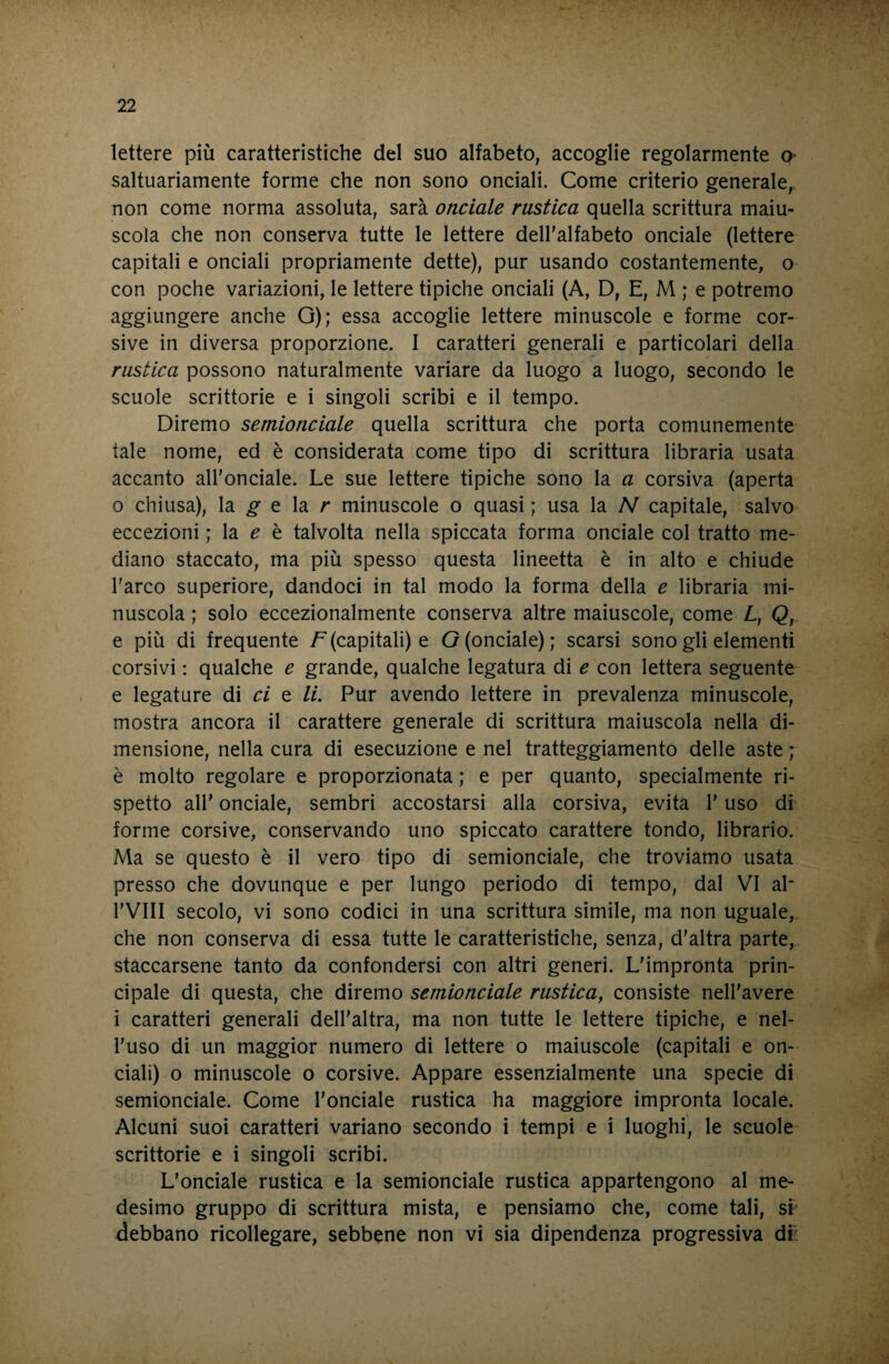 lettere più caratteristiche del suo alfabeto, accoglie regolarmente o- saltuariamente forme che non sono onciali. Come criterio generale,, non come norma assoluta, sarà onciale rustica quella scrittura maiu¬ scola che non conserva tutte le lettere deH'alfabeto onciale (lettere capitali e onciali propriamente dette), pur usando costantemente, o con poche variazioni, le lettere tipiche onciali (A, D, E, M ; e potremo aggiungere anche G); essa accoglie lettere minuscole e forme cor¬ sive in diversa proporzione. I caratteri generali e particolari della rustica possono naturalmente variare da luogo a luogo, secondo le scuole scrittorie e i singoli scribi e il tempo. Diremo semionciale quella scrittura che porta comunemente tale nome, ed è considerata come tipo di scrittura libraria usata accanto all’onciale. Le sue lettere tipiche sono la a corsiva (aperta o chiusa), la ^ e la r minuscole o quasi ; usa la N capitale, salvo eccezioni ; la ^ è talvolta nella spiccata forma onciale col tratto me¬ diano staccato, ma più spesso questa lineetta è in alto e chiude l'arco superiore, dandoci in tal modo la forma della e libraria mi¬ nuscola ; solo eccezionalmente conserva altre maiuscole, come L, Q, e più di frequente /^(capitali) e G (onciale); scarsi sono gli elementi corsivi : qualche e grande, qualche legatura di e con lettera seguente e legature di ci e li. Pur avendo lettere in prevalenza minuscole, mostra ancora il carattere generale di scrittura maiuscola nella di¬ mensione, nella cura di esecuzione e nel tratteggiamento delle aste ; è molto regolare e proporzionata ; e per quanto, specialmente ri¬ spetto air onciale, sembri accostarsi alla corsiva, evita l’uso di forme corsive, conservando uno spiccato carattere tondo, librario. Ma se questo è il vero tipo di semionciale, che troviamo usata presso che dovunque e per lungo periodo di tempo, dal VI ah rVIII secolo, vi sono codici in una scrittura simile, ma non uguale, che non conserva di essa tutte le caratteristiche, senza, d’altra parte, staccarsene tanto da confondersi con altri generi. L'impronta prin¬ cipale di questa, che diremo semionciale rustica, consiste nell'avere i caratteri generali dell'altra, ma non tutte le lettere tipiche, e nel¬ l'uso di un maggior numero di lettere o maiuscole (capitali e on¬ ciali) o minuscole o corsive. Appare essenzialmente una specie di semionciale. Come l'onciale rustica ha maggiore impronta locale. Alcuni suoi caratteri variano secondo i tempi e i luoghi, le scuole scrittorie e i singoli scribi. L'onciale rustica e la semionciale rustica appartengono al me¬ desimo gruppo di scrittura mista, e pensiamo che, come tali, si' debbano ricollegare, sebbene non vi sia dipendenza progressiva dr