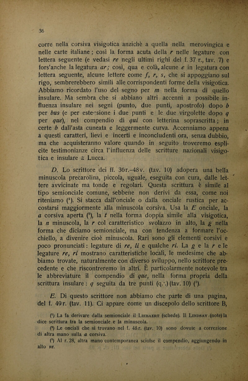 corre nella corsiva visigotica anziché a quella nella merovingica e nelle carte italiane ; così la forma acuta della r nelle legature con lettera seguente (e vedasi re negli ultimi righi del f. 37 r., tav. 7) e fors'anche la legatura ar; così, qua e colà, alcune e in legatura con lettera seguente, alcune lettere come /, r, s, che si appoggiano sul rigo, sembrerebbero simili alle corrispondenti forme della visigotica. Abbiamo ricordato Fuso del segno per m nella forma di quello insulare. Ma sembra che si abbiano altri accenni a possibile in¬ fluenza insulare nei segni (punto, due punti, apostrofo) dopo b per bus (e per este^^sione i due punti e le due virgolette dopo q per que), nel compendio di qui con letterina soprascritta ; in certe b dall'asta cuneata e leggermente curva. Accenniamo appena a questi caratteri, lievi e incerti e inconcludenti ora, senza dubbio, ma che acquisteranno valore quando in seguito troveremo espli¬ cite testimonianze circa l'influenza delle scritture nazionali visigo¬ tica e insulare a Lucca. t D. Lo scrittore dei ff. 3ór.-48v. (tav. 10) adopera una bella minuscola precarolina, piccola, uguale, eseguita con cura, dalle let¬ tere avvicinate ma tonde e regolari. Questa scrittura è simile al tipo semionciale comune, sebbene non derivi da essa, come noi riteniamo (^). Si stacca dall'onciale o dalla onciale rustica per ac¬ costarsi maggiormente alla minuscola corsiva. Usa la E onciale, la a corsiva aperta (^), la t nella forma doppia simile alla visigotica, la n minuscola, la r col caratteristico svolazzo in alto, la g nella forma che diciamo semionciale, ma con tendenza a formare l'oc¬ chiello, a divenire cioè minuscola. Rari sono gli elementi corsivi e poco pronunciati : legature di re, li e qualche ri. La ^ e la r e le legature re, ri mostrano caratteristiche locali, le medesime che ab¬ biamo trovate, naturalmente con diverso sviluppo, nello scrittore pre¬ cedente e che riscontreremo in altri. È particolarmente notevole tra le abbreviature il compendio di que, nella forma propria della scrittura insulare: q seguita da tre punti (q.-.)(tav. 10) (^). E. Di questo scrittore non abbiamo che parte di una pagina, del f. 49 r. (tav. 11). Ci appare come un discepolo dello scrittore B, (0 La fa derivare dalla semionciale il Liebaert (schede). Il Lindsay (note) la dice scrittura tra la semionciale e la minuscola. (®) Le onciali che si trovano nel f. 48 r. (tav. 10) sono dovute a correzione di altra mano sulla a corsiva. (^) Al r. 28, altra mano contemporanea sciolse il compendio, aggiungendo in alto ve.