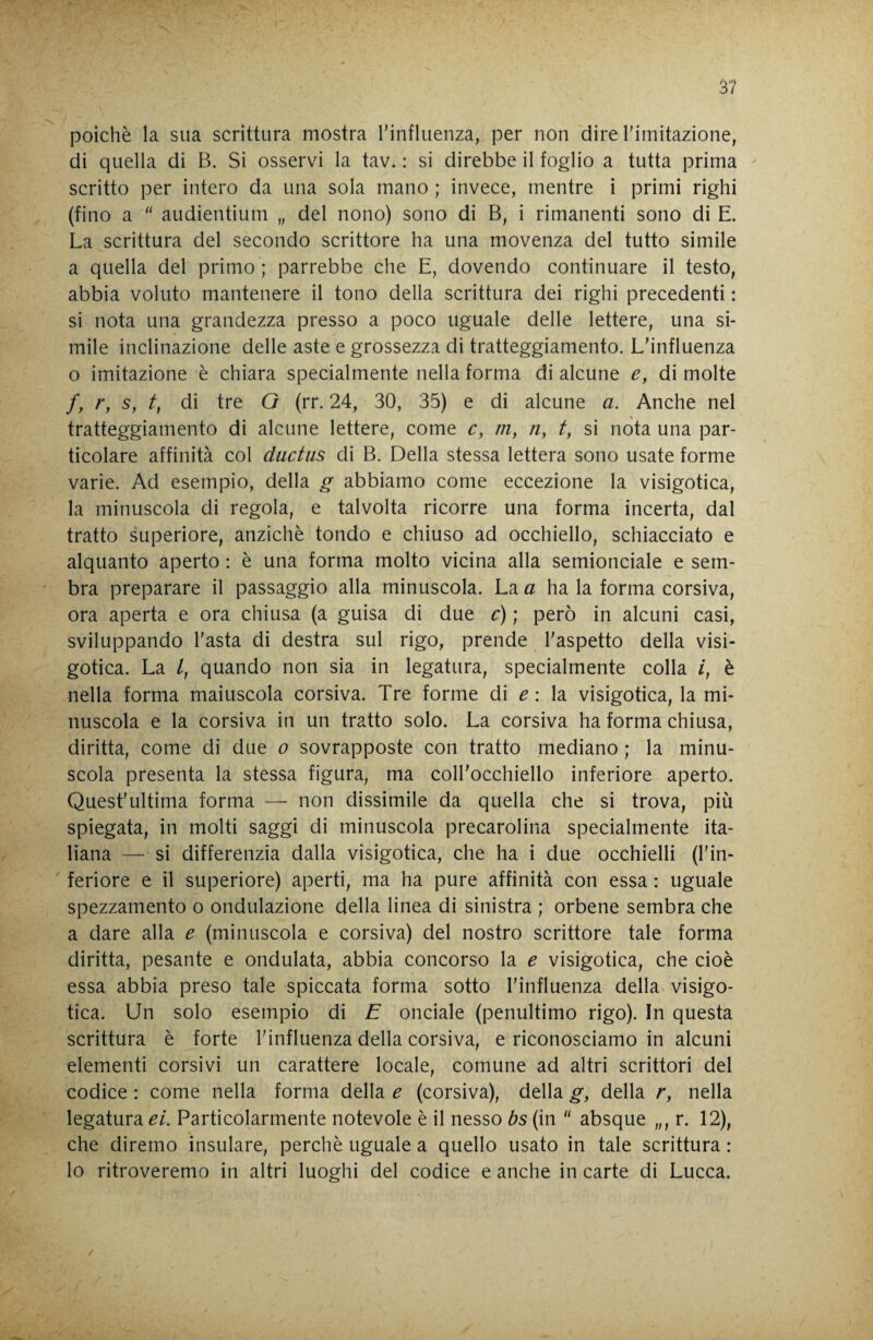 poiché la sua scrittura mostra l’influenza, per non dire Timitazione, di quella di B. Si osservi la tav. : si direbbe il foglio a tutta prima scritto per intero da una sola mano ; invece, mentre i primi righi (fino a audientium „ del nono) sono di B, i rimanenti sono di E. La scrittura del secondo scrittore ha una movenza del tutto simile a quella del primo ; parrebbe che E, dovendo continuare il testo, abbia voluto mantenere il tono della scrittura dei righi precedenti : si nota una grandezza presso a poco uguale delle lettere, una si¬ mile inclinazione delle aste e grossezza di tratteggiamento. L'influenza o imitazione è chiara specialmente nella forma di alcune e, di molte /, /*, s, di tre Q (rr. 24, 30, 35) e di alcune a. Anche nel tratteggiamento di alcune lettere, come c, m, tiy t, si nota una par¬ ticolare affinità col ductus di B. Della stessa lettera sono usate forme varie. Ad esempio, della g abbiamo come eccezione la visigotica, la minuscola di regola, e talvolta ricorre una forma incerta, dal tratto superiore, anziché tondo e chiuso ad occhiello, schiacciato e alquanto aperto : é una forma molto vicina alla semionciale e sem¬ bra preparare il passaggio alla minuscola. La a ha la forma corsiva, ora aperta e ora chiusa (a guisa di due c) ; però in alcuni casi, sviluppando l'asta di destra sul rigo, prende l'aspetto della visi¬ gotica. La /, quando non sia in legatura, specialmente colla i, é nella forma maiuscola corsiva. Tre forme di ^ : la visigotica, la mi¬ nuscola e la corsiva in un tratto solo. La corsiva ha forma chiusa, diritta, come di due o sovrapposte con tratto mediano ; la minu¬ scola presenta la stessa figura, ma coll'occhiello inferiore aperto. Quest'ultima forma — non dissimile da quella che si trova, più spiegata, in molti saggi di minuscola precarolina specialmente ita¬ liana — si differenzia dalla visigotica, che ha i due occhielli (l'in¬ feriore e il superiore) aperti, ma ha pure affinità con essa : uguale spezzamento o ondulazione della linea di sinistra ; orbene sembra che a dare alla e (minuscola e corsiva) del nostro scrittore tale forma diritta, pesante e ondulata, abbia concorso la e visigotica, che cioè essa abbia preso tale spiccata forma sotto l'influenza della visigo¬ tica. Un solo esempio di E onciale (penultimo rigo). In questa scrittura é forte l'influenza della corsiva, e riconosciamo in alcuni elementi corsivi un carattere locale, comune ad altri scrittori del codice : come nella forma della e (corsiva), della g, della r, nella legatura ei. Particolarmente notevole é il nesso bs (in absque „, r. 12), che diremo insulare, perché uguale a quello usato in tale scrittura : lo ritroveremo in altri luoghi del codice e anche in carte di Lucca.