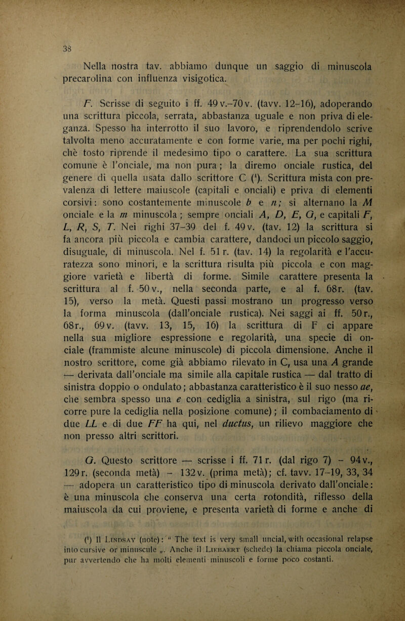 Nella nostra tav. abbiamo dunque un saggio dì minuscola precarolina con influenza visigotica. F. Scrisse di seguito i ff. 49v.-70v. (tavv. 12-16), adoperando una scrittura piccola, serrata, abbastanza uguale e non priva di ele¬ ganza. Spesso ha interrotto il suo lavoro, e riprendendolo scrive talvolta meno accuratamente e con forme varie, ma per pochi righi, chè tosto riprende il medesimo tipo o carattere. La sua scrittura comune è l'onciale, ma non pura ; la diremo onciale rustica, del genere di quella usata dallo scrittore C (^). Scrittura mista con pre¬ valenza di lettere maiuscole (capitali e onciali) e priva di elementi corsivi: sono costantemente minuscole b e n; si alternano la M onciale e ìa m minuscola ; sempre onciali A, D, E, G, e capitali F, L, /?, S, r. Nei righi 37-39 del f. 49 v. (tav. 12) la scrittura si fa ancora più piccola e cambia carattere, dandoci un piccolo saggio, disuguale, di minuscola. Nel f. 51 r. (tav. 14) la regolarità e l'accu¬ ratezza sono minori, e la scrittura risulta più piccola e con mag¬ giore varietà e libertà di forme. Simile carattere presenta la scrittura al f. 50 v., nella seconda parte, e al f. 68r. (tav. 15), verso la metà. Questi passi mostrano un progresso verso la forma minuscola (dall'onciale rustica). Nei saggi ai ff. 50 r., 68r., 69 V. (tavv. 13, 15, 16) la scrittura di F ci appare nella sua migliore espressione e regolarità, una specie di on¬ ciale (frammiste alcune minuscole) di piccola dimensione. Anche il nostro scrittore, come già abbiamo rilevato in C, usa una A grande '— derivata dall'onciale ma simile alla capitale rustica — dal tratto di sinistra doppio o ondulato ; abbastanza caratteristico è il suo nesso ae^ che sembra spesso una e con cediglia a sinistra, sul rigo (ma ri¬ corre pure la cediglia nella posizione comune) ; il combaciamento di ' due LL e di due FF ha qui, nel ductiis, un rilievo maggiore che non presso altri scrittori. G. Questo scrittore — scrisse i ff. 71 r. (dal rigo 7) - 94 v., 129r. (seconda metà) - 132v. (prima metà); cf. tavv. 17-19, 33, 34 — adopera un caratteristico tipo di minuscola derivato dall'onciale: è una minuscola che conserva una certa rotondità, riflesso della maiuscola da cui proviene, e presenta varietà di forme e anche di (h II Ltndsay (note):' The text is very small linciai, with occasionai relapse intocnrsive or minnsciile Anche il Liebaert (schede) la chiama piccola onciale, pur avvertendo che ha molti elementi minuscoli e forme poco costanti.