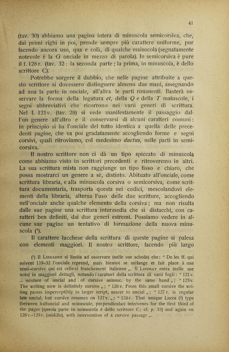 (tav. 30) abbiamo una pagina intera di minuscola semicorsiva, che, dai primi righi in poi, prende sempre più carattere uniforme, pur facendo ancora uso, qua e colà, di qualche maiuscola (segnatamente notevole è la O onciale in mezzo di parola). In semicorsiva è pure il f. 128 r. (tav. 32 : la seconda parte ; la prima, in minuscola, è dello scrittore C). Potrebbe sorgere il dubbio, che nelle pagine attribuite a que¬ sto scrittore si dovessero distinguere almeno due mani, assegnando ad una la parte in onciale, aH'altra le parti rimanenti. Basterà os¬ servare la forma della legatura et, della Q e della T maiuscole, i segni abbreviativi che ricorrono nei varii generi di scrittura. Nel f. 121V. (tav. 28) si vede manifestamente il passaggio dal- Tun genere all’altro e il conservarsi di alcuni caratteri comuni : in principio si ha l’onciale del tutto identica a quella delle prece¬ denti pagine, che va poi gradatamente accogliendo forme e segni corsivi, quali ritroviamo, col medesimo diictiis, nelle parti in semi¬ corsiva. Il nostro scrittore non ci dà un tipo spiccato di minuscola come abbiamo visto in scrittori precedenti e ritroveremo in altri. La sua scrittura mista non raggiunge un tipo fisso e chiaro, che possa mostrarci un genere a sè, distinto. Abituato all'onciale, come scrittura libraria, e alla minuscola corsiva o semicorsiva, come scrit¬ tura documentaria, trasporta questa nei codici, mescolandovi ele¬ menti della libraria, alterna l'uso delle due scritture, accogliendo nell’onciale anche qualche elemento della corsiva ; ma non risulta dalle sue pagine una scrittura intermedia che si distacchi, con ca¬ ratteri ben definiti, dai due generi estremi. Possiamo vedere in al¬ cune sue pagine un tentativo di formazione della nuova minu¬ scola (^). Il carattere lucchese della scrittura di queste pagine si palesa con elementi maggiori. Il nostro scrittore, facendo più largo (h II Liebaert si limita ad osservare (nelle sue schede) che: “ De les ff. qui suivent 119-32 l'onciale reprend, mais bientot se mélange et fait place à une semi-cursive qui est celle-ci franchement italienne „. J1 Lindsay entra (nelle sue note) in maggiori dettagli, notando i caratteri della scrittura di varii fogli: 121v. ... mixture of linciai and . of cursive minusc. by thè same hand „ ;  123v. The writing now is definitely cursive  126 v. From this small cursive thè wri- ting passes imperceptibly to larger script, nearer to linciai „ ;  127 r. is regular late linciai, but cursive resumes on 127 v.  123 r. That unique Lucca (?) type (between halfuncial and minuscule, perpendicular) intervenes for thè first third of thè pages [questa parte in minuscola è dello scrittore C; cf. p. 32] and again on 128v.-129r. (middle), with intervention of a cursive passage