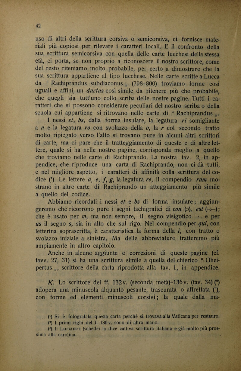 uso di altri della scrittura corsiva o semìcorsiva, ci fornisce mate¬ riali più copiosi per rilevare i caratteri locali. E il confronto della sua scrittura semicorsiva con quella delle carte lucchesi della stessa età, ci porta, se non proprio a riconoscere il nostro scrittore, come del resto riteniamo molto probabile, per certo a dimostrare che la sua scrittura appartiene al tipo lucchese. Nelle carte scritte a Lucca da  Rachiprandus subdiaconus „ (798-800) troviamo forme così uguali e affini, un dactiis così simile da ritenere più che probabile, che quegli sia tutt'uno collo scriba delle nostre pagine. Tutti i ca¬ ratteri che si possono considerare peculiari del nostro scriba o della scuola cui appartiene si ritrovano nelle carte di  Rachiprandus „. I nessi et, bs, dalla forma insulare, la legatura ri somigliante a /z e la legatura ro con svolazzo della o, la r col secondo tratto molto ripiegato verso l'alto si trovano pure in alcuni altri scrittori di carte, ma ci pare che il tratteggiamento di queste e di altre let¬ tere, quale si ha nelle nostre pagine, corrisponda meglio a quello che troviamo nelle carte di Rachiprando. La nostra tav. 2, in ap¬ pendice, che riproduce una carta di Rachiprando, non ci dà tutti, e nel migliore aspetto, i caratteri di affinità colla scrittura del co¬ dice {^). Le lettere a, e, /, g, la legatura re, il compendio rum mo¬ strano in altre carte di Rachiprando un atteggiamento più simile a quello del codice. Abbiamo ricordati i nessi et e bs di forma insulare ; aggiun¬ geremo che' ricorrono pure i segni tachigrafici di con (o), est ) ; che è usato per m, ma non sempre, il segno visigotico ^ e per US il segno s, sia in alto che sul rigo. Nel compendio per qui, con letterina soprascritta, è caratteristica la forma della l, con tratto o svolazzo iniziale a sinistra. Ma delle abbreviature tratteremo più ampiamente in altro capitolo. Anche in alcune aggiunte e correzioni di queste pagine (cf. tavv. 27, 31) si ha una scrittura simile a quella del chierico  Ghei- pertus „, scrittore della carta riprodotta alla tav. 1, in appendice. /C. Lo scrittore dei ff. 132v. (seconda metà)-136v. (tav. 34) (^) adopera una minuscola alquanto pesante, trascurata o affrettata (‘^), con forme ed elementi minuscoli corsivi ; la quale dalla ma- (h Si è fotografata questa carta perchè si trovava alla Vaticana per restauro. (^) I primi righi del f. 136 v. sono di altra mano. (^) 11 Liebaert (schede) la dice cattiva scrittura italiana e già molto più pros¬ sima alla carolina.