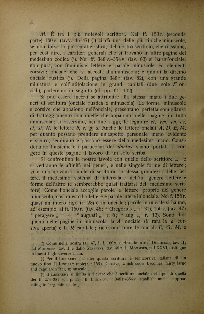 M. È tra i più notevoli scrittori. Nei ff. 153 r. (seconda parte)-160v. (tavv. 45-47) (‘) ci dà una delle più tipiche minuscole, se non forse la più caratteristica, del nostro scrittoio, che riassume, per così dire, i caratteri generali che si trovano in altre pagine del medesimo codice (^). Nei ff. 348v.-354v. (tav. 83) si ha un'onciale, non pura, con frammiste lettere e parole minuscole ed elementi corsivi: onciale che si accosta alla minuscola ; e quindi la diremo onciale rustica (^). Della pagina 348 r. (tav. 82), con una grande miniatura e coll'intitolazione in grandi capitali (due sole E on¬ ciali), parleremo in seguito (cf. pp. 61, 102). Si può essere incerti se attribuire alla stessa mano i due ge¬ neri di scrittura (onciale rustica e minuscola). Le forme minuscole e corsive che appaiono nell'onciale, presentano perfetta somiglianza di tratteggiamento con quelle che appaiono nelle pagine in tutta minuscola ; si osservino, nei due saggi, le legature ei, em, etiy es, etf st, ti, le lettere b, e, g, s. Anche le lettere onciali A, D, E, M, per quanto possano prendere un'aspetto personale meno evidente e sicuro, sembrano e possono essere della medesima mano. Consi¬ derando l'insieme e i particolari del ductiis siamo portati a scor¬ gere in queste pagine il lavoro di un solo 'scriba. Si confrontino le nostre tavole con quelle dello scrittore L, e si vedranno le affinità nei generi, e nelle singole forme di lettere ; vi è una movenza simile di scrittura, la stessa grandezza delle let¬ tere, il medesimo sistema di intercalare nell'un genere lettere e forme dell'altro (e sembrerebbe quasi trattarsi del medesimo scrit¬ tore). Come l'onciale accoglie parole e lettere proprie del genere minuscolo, così questo ha lettere e parole intere in^onciale. Nel f. 155r. quasi un intero rigo (r. 28) è in onciale ; parole in onciale si hanno, ad esempio, ai ff. 160 r. (tav. 46:  Gregorius „, r. 31), 160v. (tav. 47: peragere „, r. 4; “ augusti „, r. 6; “ aug. „, r. 13). Sono fre¬ quenti nelle pagine in minuscola la A onciale (è rara la a cor¬ siva aperta) e la R capitale; ricorrono pure le onciali E, G, M, e (6 Come nella nostra tav. 47, il f. 160v. è riprodotto dal Duchesne, tav. Il; dal Mommsen, tav. II, e dallo Steffens, tav. 48a. Il Mommsen, p. LXXVI, distingue in questi fogli diverse mani. p) Per il Liebaert (schede) questa scrittura è semicorsiva italiana di un nuovo tipo. Il Lindsay (note):  153r. Cursive, which soon becomes fairly large and regular-in fact, minuscule (0 II Liebaert si limita a rilevare che è scrittura onciale del tipo di quella dei ff. 274-281 (cf. p. 52). Il Lindsay:  348r.-354v. smallish linciai, approa- ching to larg minusCule „.