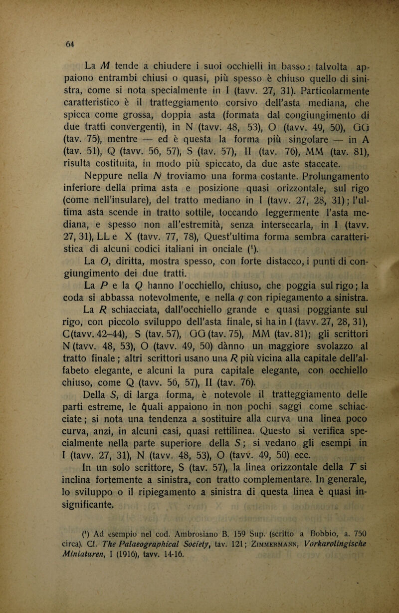 La M tende a chiudere i suoi occhielli in basso : talvolta ap¬ paiono entrambi chiusi o quasi, più spesso è chiuso quello di sini¬ stra, come si nota specialmente in I (tavv. 27, 31). Particolarmente caratteristico è il tratteggiamento corsivo dell'asta mediana, che spicca come grossa, doppia asta (formata dal congiungimento di due tratti convergenti), in N (tavv. 48, 53), O (tavv. 49, 50), GG (tav. 75), mentre — ed è questa la forma più singolare — in A (tav. 51), Q (tavv. 56, 57), S (tav. 57), II (tav. 76), MM (tav. 81), risulta costituita, in modo più spiccato, da due aste staccate. Neppure nella N troviamo una forma costante. Prolungamento inferiore della prima asta e posizione quasi orizzontale, sul rigo (come nell'insulare), del tratto mediano in I (tavv. 27, 28, 31) ; l'ul¬ tima asta scende in tratto sottile, toccando leggermente l'asta me¬ diana, e spesso non all'estremità, senza intersecarla, in I (tavv. 27, 31), LL e X (tavv. 77, 78), Quest'ultima forma sembra caratteri¬ stica di alcuni codici italiani in onciale (^). La O, diritta, mostra spesso, con forte distacco, i punti di con- ^ giungimento dei due tratti. La P e la Q hanno l'occhiello, chiuso, che poggia sul rigo; la coda si abbassa notevolmente, e nella q con ripiegamento a sinistra. La R schiacciata, dall'occhiello grande e quasi poggiante sul rigo, con piccolo sviluppo dell'asta finale, si ha in I (tavv. 27, 28,31), C(tavv. 42-44), S (tav. 57), GG (tav. 75), MM(tav. 81); gli scrittori N (tavv. 48, 53), O (tavv. 49, 50) dànno un maggiore svolazzo al tratto finale ; altri scrittori usano una R più vicina alla capitale dell'al¬ fabeto elegante, e alcuni la pura capitale elegante, con occhiello chiuso, come Q (tavv. 56, 57), II (tav. 76). Della S, di larga forma, è notevole il tratteggiamento delle parti estreme, le ^uali appaiono in non pochi saggi come schiac¬ ciate ; si nota una tendenza a sostituire alla curva una linea poco curva, anzi, in alcuni casi, quasi rettilinea. Questo si verifica spe¬ cialmente nella parte superiore della S ; si vedano gli esempi in I (tavv. 27, 31), N (tavv. 48, 53), O (tavv. 49, 50) ecc. In un solo scrittore, S (tav. 57), la linea orizzontale della T si inclina fortemente a sinistra, con tratto complementare. In generale, lo sviluppo 0 il ripiegamento a sinistra di questa linea è quasi in¬ significante. (') Ad esempio nel cod. Ambrosiano B. 159 Sup. (scritto a Bobbio, a. 750 circa). Cf. The Palaeographical Society^ tav. 121; Zimmermann, Vorkarolingische Miniaturen, I (1916), tavv. 14-16.