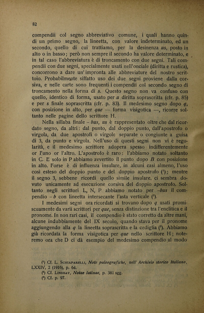 compendii col segno abbreviativo comune, i quali hanno quin¬ di un primo segno, la lineetta, con valore indeterminato, ed un secondo, quello di cui trattiamo, per la desinenza iis, posto in alto o in basso ; però non sempre il secondo ha valore determinato, e in tal caso Tabbreviatura è di troncamento con due segni. Tali com¬ pendii con due segni, specialmente usati nelhonciale (diritta e rustica), concorrono a dare un' impronta alle abbreviature del nostro scrit¬ toio. Probabilmente siffatto uso dei due segni proviene dalla cor¬ siva, e nelle carte sono frequenti i compendii col secondo segno di troncamento nella forma di s. Questo segno non va confuso con quello, identico di forma, usato per u diritta soprascritta (cfr. p. 85) e per s finale soprascritta (cfr. p. 83). Il medesimo segno dopo q, con posizione in alto, per que — forma visigotica —, ricorre sol¬ tanto nelle pagine dello scrittore H. Nella sillaba finale - bus^ iis è rappresentato oltre che dal ricor¬ dato segno, da altri : dal punto, dal doppio punto, dall’apostrofo o virgola, da due apostrofi o virgole separate o congiunte a guisa di 3, da punto e virgola. Nell’uso di questi segni non vi è rego¬ larità, e il medesimo scrittore adopera spesso indifferentemente or l'uno or l'altro. L'apostrofo è raro : l’abbiamo notato soltanto in C. E solo in P abbiamo avvertito il punto dopo B con posizione in alto. Forse è di influenza insulare, in alcuni casi almeno, l’uso così esteso del doppio punto e del doppio apostrofo (^) ; mentre il segno 3, sebbene ricordi quello simile insulare, ci sembra do¬ vuto unicamente ad esecuzione corsiva del doppio apostrofo. Sol¬ tanto negli scrittori L, N, P abbiamo notato per -bus il com¬ pendio - b con lineetta intersecante l'asta verticale (^). I medesimi segni ora ricordati si trovano dopo q usati promi¬ scuamente da varii scrittori per que, senza distinzione tra l'enclitica e il pronome. In non rari casi, il compendio è stato corretto da altre mani, alcune indubbiamente del IX secolo, quando stava per il pronome aggiungendo alla q la lineetta soprascritta e la cediglia (^). Abbiamo già ricordata la forma visigotica per que nello scrittore H ; note¬ remo ora che D ci dà esempio del medesimo compendio al modo (*) Cf. L. ScHiAPARELLi, Note paleografiche, nell' Archivio storico Italiano, LXXIV, 2 (1916), p. 64. (*) Cf. Lindsay, Notae latinae, p. 381 sgg. (») Cf. p. 97.