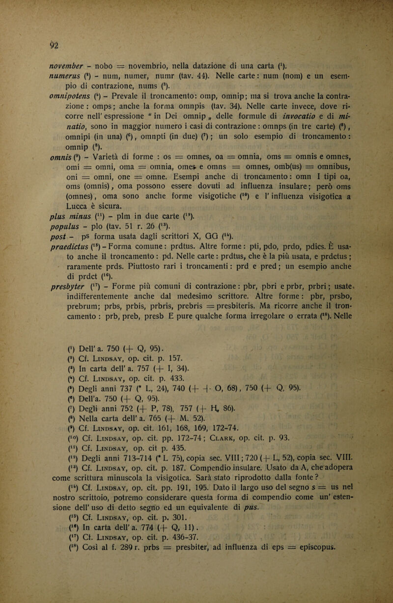 november - nobo — novembrio, nella datazione di una carta (^). numerus (’) - num, numer, numr (tav. 44). Nelle carte : num (nom) e un esem¬ pio di contrazione, nums (•’). omnipotens C) - Prevale il troncamento: omp, omnip; ma si trova anche la contra¬ zione : omps ; anche la forma omnpis (tav. 34). Nelle carte invece, dove ri¬ corre nell' espressione  in Dei omnip „ delle formule di invocatio e di mi- natio, sono in maggior numero i casi di contrazione : omnps (in tre carte) (“), omnipi (in una) (®), omnpti (in due) (’) ; un solo esempio di troncamento : omnip (®). omnis (®) - Varietà di forme : os = omnes, oa = omnia, oms = omnis e omnes, orni = Omni, orna = omnia, omes. e omns == omnes, omb(us) = omnibus, oni = omni, one = omne. Esempi anche di troncamento : omn I tipi oa, oms (omnis), orna possono essere dovuti ad influenza insulare ; però oms (omnes), orna sono anche forme visigotiche (‘®) e l'influenza visigotica a Lucca è sicura. plus minus (^^) - plm in due carte (^*). populus - pio (tav. 51 r. 26 (^®). post - ps forma usata dagli scrittori X, GG (‘^). praedictus comune: prdtus. Altre forme: pti, pdo, prdo, pdics. È usa¬ to anche il troncamento : pd. Nelle carte : prdtus, che è la più usata, e prdctus ; ' raramente prds. Piuttosto rari i troncamenti : prd e pred ; un esempio anche di prdct C®). presbyter (^^) - Forme più comuni di contrazione : pbr, pbri e prbr, prbri ; usate» indifferentemente anche dal medesimo scrittore. Altre forme : pbr, prsbo, prebrum; prbs, prbis, prbris, prebris — presbiteris. Ma ricorre anche il tron¬ camento : prb, preb, presb E pure qualche forma irregolare o errata (‘®). Nelle (^) Dell' a. 750 (+ Q, 95). (*) Cf. Lindsay, op. cit. p. 157. (*) In carta dell' a. 757 (-f- I, 34). Cf. Lindsay, op. cit. p. 433. (») Degli anni 737 C L, 24), 740 (+ ^- O, 68), 750 (+ Q, 95). («) Dell'a. 750 (-j- Q, 95). (’) Degli anni 752 (-f- P, 78), 757 (4- H, 86). (*) Nella carta dell' a. 765 (-f- M. 52). (®) Cf. Lindsay, op. cit. 161, 168, 169, 172-74. (^o) Cf. Lindsay, op. cit. pp. 172-74; Clark, op. cit. p. 93. (“) Cf. Lindsay, op. cit p. 435. (‘^) Degli anni 713-714 (* L 75), copia sec. Vili; 720 (-[- L, 52), copia sec. Vili. (‘^) Cf. Lindsay, op. cit. p. 187. Compendio insulare. Usato da A, che adopera come scrittura minuscola la visigotica. Sarà stato riprodotto dalla fonte ? (^^) Cf. Lindsay, op. cit. pp. 191, 195. Datoli largo uso del segno s = us nel nostro scrittoio, potremo considerare questa forma di compendio come un' esten¬ sione dell' uso di detto segno ed un equivalente di pus. (^“) Cf. Lindsay, op. cit. p. 301. C«) In carta dell'a. 774 (+ Q, 11). : (*’) et. Lindsay, op. cit. p. 436-37. (^^) Così al f. 289 r. prbs = presbiter, ad influenza di eps = episcopus.