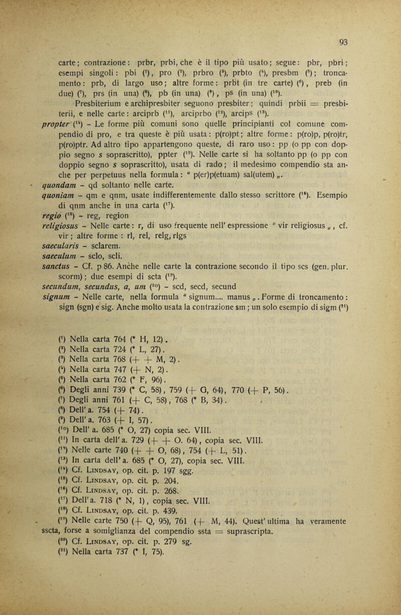 carte; contrazione; prbr, prbi, che è il tipo più usato; segue; pbr, pbri ; esempi singoli ; pbi (‘), prò f), prbro p), prbto (^), presbm f) ; tronca¬ mento ; prb, di largo uso ; altre forme ; prbt (in tre carte) (®), preb (in due) ('), prs (in una) (*), pb (in una) (*), ps (in una) (“’), Presbiterium e archipresbiter seguono presbiter; quindi prbii = presbi- terii, e nelle carte ; arciprb (^9» arciprbo (‘^), arcips propter (*') - Le forme più comuni sono quelle principianti col comune com¬ pendio di prò, e tra queste è più usata ; p(ro)pt ; altre forme ; p(ro)p, p(ro)tr, p(ro)ptr. Ad altro tipo appartengono queste, di raro uso ; pp (o pp con dop¬ pio segno s soprascritto), ppter (‘^). Nelle carte si ha soltanto pp (o pp con doppio segno s soprascritto), usata di rado ; il medesimo compendio sta an¬ che per perpetuus nella formula; p(er)p(etuam) sal(utem) * quondam - qd soltanto nelle carte. quoniam - qm e qnm, usate indifferentemente dallo stesso scrittore (‘®). Esempio di qnm anche in una carta (‘^). regio (‘®) - reg, region religiosus - Nelle carte ; r, di uso frequente nell' espressione '' vir religiosus „, cf. vir ; altre forme ; ri, rei, relg, rlgs saecularis - sclarem. saeculiim - scio, scli. sanctus - Cf. p 86. Anche nelle carte la contrazione secondo il tipo scs (gen. plur. scorm) ; due esempi di seta (‘®). secundum, secundus, a, um (^o) - sed, secd, secund signum - Nelle carte, nella formula signum.... manus „ . Forme di troncamento ; sign (sgn) e sig. Anche molto usata la contrazione sm ; un solo esempio di sigm (’“) (‘) Nella carta 764 H, 12). C) Nella carta 724 {* U 27). (®) Nella carta 768 (H—^ M, 2). (^) Nella carta 747 (+ N, 2). (®) Nella carta 762 (* F, 96). («) Degli anni 739 (* C, 58), 759 (-f G, 64), 770 (+ P, 56). (’) Degli anni 761 (+ C, 58), 768 {* B, 34). . («) Deir a. 754 (+ 74). (’) Dell' a. 763 (+ I, 57). CO) Dell' a. 685 (* O, 27) copia sec. Vili. O In carta dell'a. 729 (-f- + O. 64), copia sec. Vili. n Nelle carte 740 (+ -f O, 68), 754 (4- L, 51). n In carta dell’a. 685 {* O, 27), copia sec. Vili. (’^) Cf. Lindsay, op. cit. p. 197 sgg. ('*) Cf. Lindsay, op. cit. p. 204. (‘®) Cf. Lindsay, op. cit. p. 268. C') Dell'a. 718 (* N, 1), copia sec. Vili. (’®) Cf. Lindsay, op. cit. p. 439. (’'’) Nelle carte 750 (-{- Q, 95), 761 ( -j- M, 44). Quest’ ultima ha veramente sscta, forse a somiglianza del compendio ssta = suprascripta. C^®) Cf. Lindsay, op. cit. p. 279 sg. ('‘') Nella carta 737 {* I, 75).