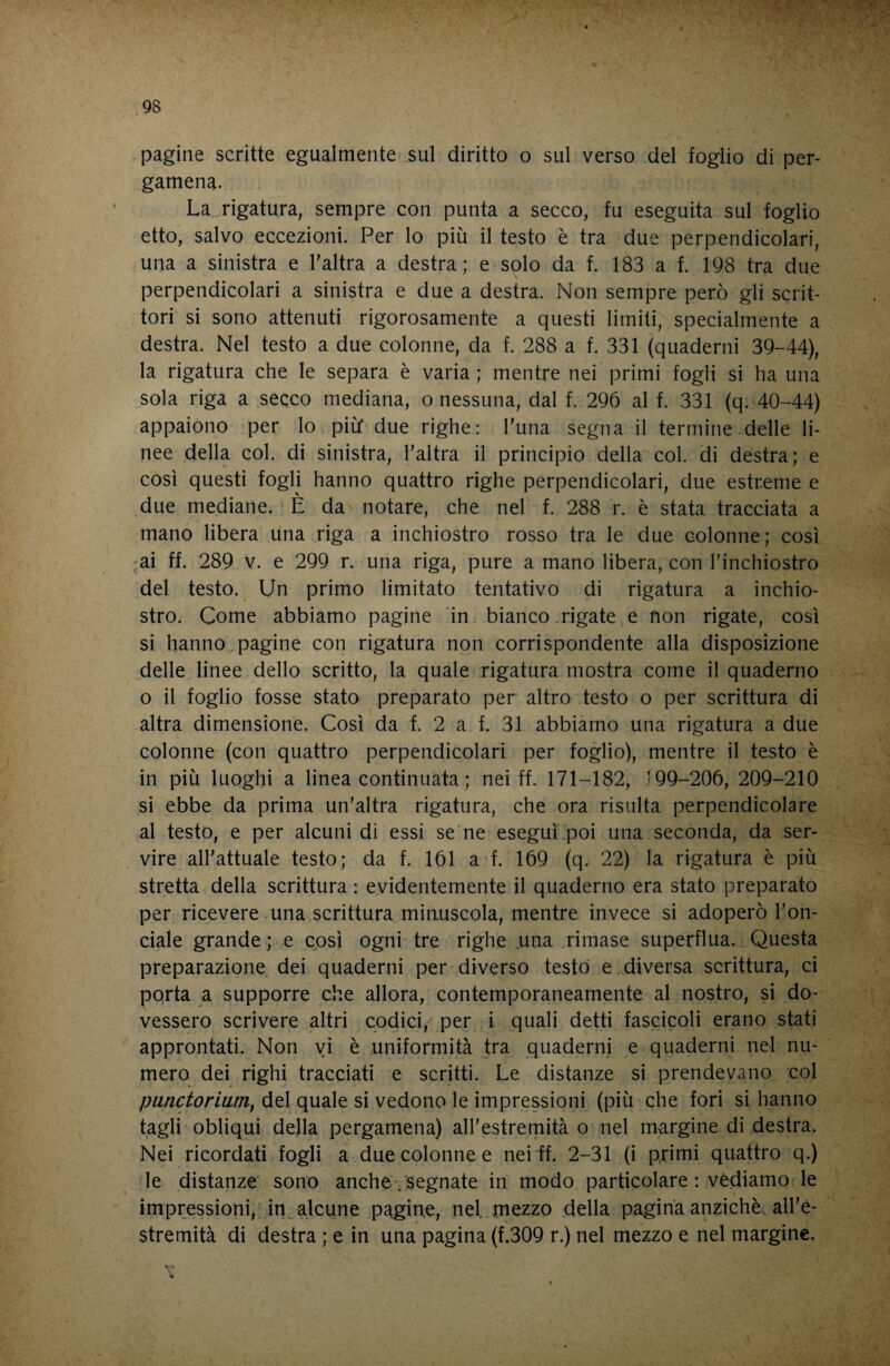 -pagine scritte egualmente .sul diritto o sul verso del foglio di per¬ gamena. La rigatura, sempre con punta a secco, fu eseguita sul foglio etto, salvo eccezioni. Per lo più il testo è tra due perpendicolari, una a sinistra e l’altra a destra; e solo da f. 183 a f. 198 tra due perpendicolari a sinistra e due a destra. Non sempre peri) gli scrit¬ tori si sono attenuti rigorosamente a questi limiti, specialmente a destra. Nel testo a due colonne, da f. 288 a f. 331 (quaderni 39-44), la rigatura che le separa è varia; mentre nei primi fogli si ha una ^sola riga a secco mediana, o nessuna, dal f. 296 al f. 331 (q. 40-44) appaiono per lo più* due righe: l'una segna il termine delle li¬ nee della col. di sinistra, l'altra il principio della col. di destra; e così questi fogli hanno quattro righe perpendicolari, due estreme e due mediane. ' È da notare, che nel f. 288 r. è stata tracciata a mano libera una riga a inchiostro rosso tra le due colonne; così -ai ff. 289 V. e 299 r. una riga, pure a mano libera, con l’inchiostro del testo. Un primo limitato tentativo di rigatura a inchio¬ stro. Come abbiamo pagine 'in bianco .rigate e non rigate, così si hanno^pagine con rigatura non corrispondente alla disposizione delle linee dello scritto, la quale rigatura mostra come il quaderno o il foglio fosse stato preparato per altro testo o per scrittura di altra dimensione. Così da f. 2 a f. 31 abbiamo una rigatura a due colonne (con quattro perpendicolari per foglio), mentre il testo è in più luoghi a linea continuata ; nei ff. 171-182, .-99-206, 209-210 si ebbe da prima un’altra rigatura, che ora risulta perpendicolare al testo, e per alcuni di essi se*ne eseguì,poi una seconda, da ser¬ vire all’attuale testo; da f. 161 a f. 169 (q. 22) la rigatura è più stretta della scrittura : evidentemente il quaderno era stato preparato per ricevere una scrittura minuscola, mentre invece si adoperò l'on¬ ciale grande ; e cpsì ogni tre righe una .rimase superflua.. Questa preparazione dei quaderni per diverso testò e diversa scrittura, ci porta a supporre che allora, contemporaneamente al nostro, si do¬ vessero scrivere altri codici, per i quali detti fascicoli erano stati approntati. Non vi è .uniformità tra quaderni e quaderni nel nu¬ mero dei righi tracciati e scritti. Le distanze si prendevano col punctoriam, del quale si vedono le impressioni (più che fori si hanno tagli obliqui della pergamena) aH’estremità o nel margine di destra. Nei ricordati fogli a due colonne e nei ff. 2-31 (i primi quattro q.) le distanze' sono anche/segnate in modo particolare : vèdiamo le impressioni,, in alcune .pagine, nel mezzo della pagina anziché, all’e¬ stremità di destra ; e in una pagina (f.309 r.) nel mezzo e nel margine. X'