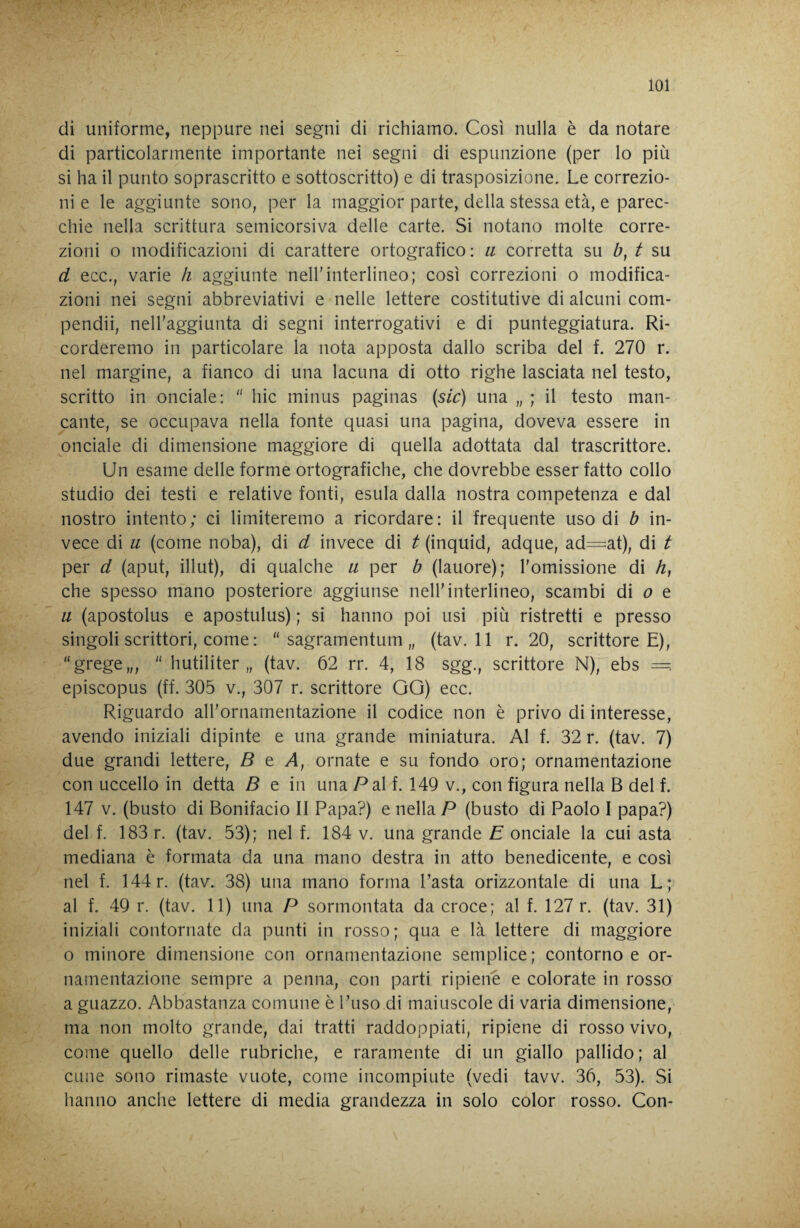 di uniforme, neppure nei segni di richiamo. Così nulla è da notare di particolarmente importante nei segni di espunzione (per lo più si ha il punto soprascritto e sottoscritto) e di trasposizione. Le correzio¬ ni e le aggiunte sono, per la maggior parte, della stessa età, e parec¬ chie nella scrittura semicorsiva delle carte. Si notano molte corre¬ zioni o modificazioni di carattere ortografico : a corretta su b, t su d ecc., varie h aggiunte nell'interlineo; così correzioni o modifica¬ zioni nei segni abbreviativi e nelle lettere costitutive di alcuni com- pendii, nell'aggiunta di segni interrogativi e di punteggiatura. Ri¬ corderemo in particolare la nota apposta dallo scriba del f. 270 r. nel margine, a fianco di una lacuna di otto righe lasciata nel testo, scritto in onciale: hic minus paginas {sic) una „ ; il testo man¬ cante, se occupava nella fonte quasi una pagina, doveva essere in onciale di dimensione maggiore di quella adottata dal trascrittore. Un esame delle forme ortografiche, che dovrebbe esser fatto collo studio dei testi e relative fonti, esula dalla nostra competenza e dal nostro intento; ci limiteremo a ricordare: il frequente uso di b in¬ vece di u (come noba), di d invece di t (inquid, adque, ad=at), di t per d (aput, illut), di qualche ii per b (lauore); l'omissione di /?, che spesso mano posteriore aggiunse nell'interlineo, scambi di e a (apostolus e apostulus) ; si hanno poi usi più ristretti e presso singoli scrittori, come : sagramentum „ (tav. 11 r. 20, scrittore E), “grege,,, hutiliter „ (tav. 62 rr. 4, 18 sgg., scrittore N), ebs — episcopus (ff. 305 v., 307 r. scrittore GG) ecc. Riguardo all'ornamentazione il codice non è privo di interesse, avendo iniziali dipinte e una grande miniatura. Al f. 32 r. (tav. 7) due grandi lettere, B t A, ornate e su fondo oro; ornamentazione con uccello in detta B e in una Pai f. 149 v., con figura nella B del f. 147 V. (busto di Bonifacio II Papa?) e nella P (busto di Paolo I papa?) del f. 183 r. (tav. 53); nel f. 184 v. una grande E onciale la cui asta mediana è formata da una mano destra in atto benedicente, e così nel f. 144 r. (tav. 38) una mano forma l’asta orizzontale di una L ; al f. 49 r. (tav. 11) una P sormontata da croce; al f. 127 r. (tav. 31) iniziali contornate da punti in rosso; qua e là lettere di maggiore o minore dimensione con ornamentazione semplice; contorno e or¬ namentazione sempre a penna, con parti ripiene e colorate in rosso a guazzo. Abbastanza comune è l’uso di maiuscole di varia dimensione, ma non molto grande, dai tratti raddoppiati, ripiene di rosso vivo, come quello delle rubriche, e raramente di un giallo pallido; al cune sono rimaste vuote, come incompiute (vedi tavv. 36, 53). Si hanno anche lettere di media grandezza in solo color rosso. Con-