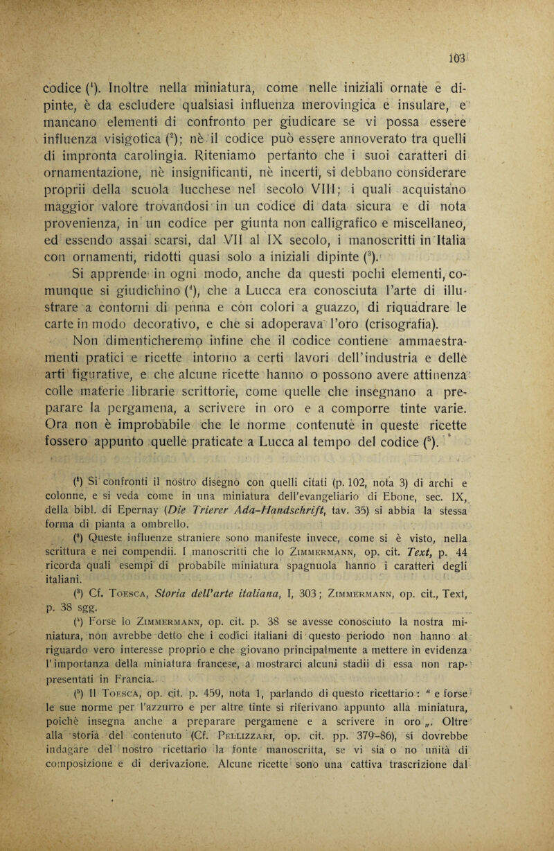 codice (^). Inoltre nella miniatura, come nelle iniziali ornate e di¬ pinte, è da escludere qualsiasi influenza merovingica e insulare, e' mancano elementi di confronto per giudicare se vi possa essere influenza visigotica (^); nè il codice può essere annoverato tra quelli di impronta carolingia. Riteniamo pertanto che i suoi caratteri di ornamentazione, nè insignificanti, nè incerti, si debbano considerare proprii della scuola lucchese nel secolo VILI; i quali - acquistano maggior valore trovandosi in un codice di data sicura e di nota provenienza, in un codice per giunta non calligrafico e miscellaneo, ed essendo assai scarsi, dal VII al IX secolo, i manoscritti in Italia con ornamenti, ridotti quasi solo a iniziali dipinte (^).' Si apprende' in ogni modo, anche da questi pochi elementi, co¬ munque si giudichino (^), che a Lucca era conosciuta Tarte di illu¬ strare a contorni di penna e con colori a guazzo, di riquadrare le carte in modo decorativo, e che si adoperava l’oro (crisografia). Non dimenticheremo infine che il codice contiene ammaestra¬ menti pratici e ricette intorno a certi lavori dell’industria e delle arti figurative, e che alcune ricette hanno o possono avere attinenza colle materie librarie scrittone, come quelle che insegnano a pre¬ parare la pergamena, a scrivere in oro e a comporre tinte varie. Ora non è improbabile che le norme contenutè in queste ricette fossero appunto quelle praticate a Lucca al tempo del codice (^). (*) Si confronti il nostro disegno con quelli citati (p. 102, nota 3) di archi e colonne, e si veda come in una miniatura dell'evangeliario di Ebone, sec. IX, della bibl. di Epernay {Die Trierer Ada-Handschrift, tav. 35) si abbia la stessa forma di pianta a ombrello. ('^) Queste influenze straniere sono manifeste invece, come si è visto, nella scrittura e nei compendii. I manoscritti che lo Zimmermann, op. cit. Text, p. 44 ricorda quali esempi di probabile miniatura spagnuola hanno i caratteri degli italiani. P) Cf. Toesca, Storia delVarte italiana, I, 303; Zimmermann, op. cit., Text, p. 38 sgg. b) Forse lo Zimxmermann, op. cit. p. 38 se avesse conosciuto la nostra mi¬ niatura, non avrebbe detto che i codici italiani di questo periodo non hanno al riguardo vero interesse proprio e che giovano principalmente a mettere in evidenza l'importanza della miniatura francese, a mostrarci alcuni stadii di essa non rap-' presentati in Francia.. (®) Il Toesca, op. cit. p. 459, nota 1, parlando di questo ricettario:  e forse' le sue norme per l'azzurro c per altre tinte si riferivano appunto alla miniatura, poiché insegna anche a preparare pergamene e a scrivere in oro „. Oltre alla storia del contenuto (Cf. Pellizzari, op. cit. pp. 379-86), si dovrebbe indagare del nostro ricettario la fonte manoscritta, se vi sia o no unità di composizione e di derivazione. Alcune ricette sono una cattiva trascrizione dal