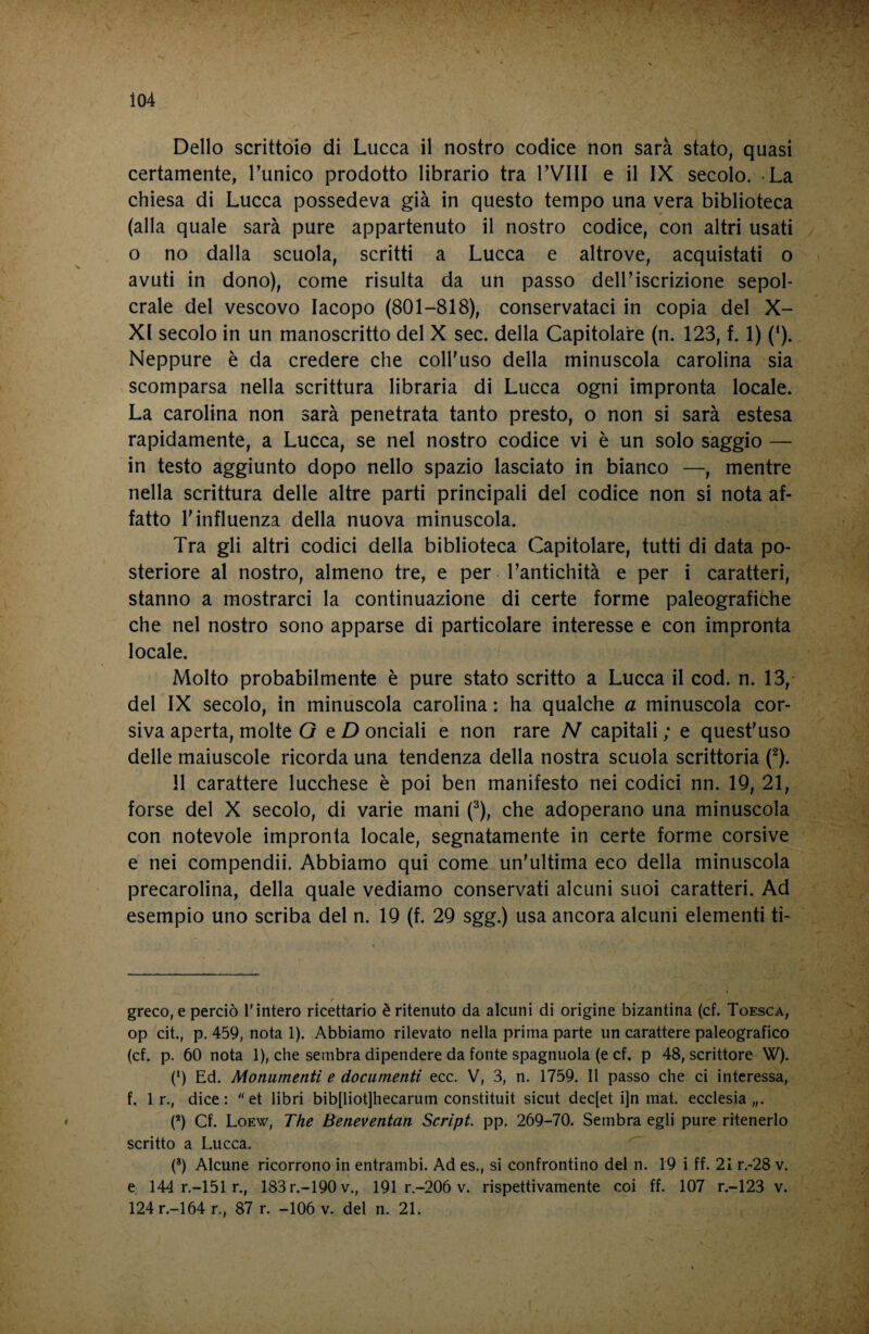 Dello scrittoio di Lucca il nostro codice non sarà stato, quasi certamente, Punico prodotto librario tra l’VIII e il IX secolo. -La chiesa di Lucca possedeva già in questo tempo una vera biblioteca (alla quale sarà pure appartenuto il nostro codice, con altri usati o no dalla scuola, scritti a Lucca e altrove, acquistati o avuti in dono), come risulta da un passo dell’iscrizione sepol¬ crale del vescovo Iacopo (801-818), conservataci in copia del X- XI secolo in un manoscritto del X sec. della Capitolare (n. 123, f. 1) (‘). Neppure è da credere che coll'uso della minuscola carolina sia scomparsa nella scrittura libraria di Lucca ogni impronta locale. La carolina non sarà penetrata tanto presto, o non si sarà estesa rapidamente, a Lucca, se nel nostro codice vi è un solo saggio — in testo aggiunto dopo nello spazio lasciato in bianco —, mentre nella scrittura delle altre parti principali del codice non si nota af¬ fatto l'influenza della nuova minuscola. Tra gli altri codici della biblioteca Capitolare, tutti di data po¬ steriore al nostro, almeno tre, e per l’antichità e per i caratteri, stanno a mostrarci la continuazione di certe forme paleografiche che nel nostro sono apparse di particolare interesse e con impronta locale. Molto probabilmente è pure stato scritto a Lucca il cod. n. 13,- del IX secolo, in minuscola carolina : ha qualche a minuscola cor¬ siva aperta, molte G tD onciali e non rare N capitali ; e quest'uso delle maiuscole ricorda una tendenza della nostra scuola scrittoria (^). 11 carattere lucchese è poi ben manifesto nei codici nn. IQ, 21, forse del X secolo, di varie mani (^), che adoperano una minuscola con notevole impronta locale, segnatamente in certe forme corsive e nei compendii. Abbiamo qui come un'ultima eco della minuscola precarolina, della quale vediamo conservati alcuni suoi caratteri. Ad esempio uno scriba del n. IQ (f. 29 sgg.) usa ancora alcuni elementi ti- greco, e perciò T intero ricettario è ritenuto da alcuni di origine bizantina (cf. Toesca, op cit., p. 459, nota 1). Abbiamo rilevato nella prima parte un carattere paleografico (cf. p. 60 nota 1), che sembra dipendere da fonte spagnuola (e cf. p 48, scrittore W). (* *) Ed. Monumenti e documenti ecc. V, 3, n. 1759. Il passo che ci interessa, f. Ir., dice: et libri bib[liot]hecarum constituit sicut dec[et i]n mat. ecclesia,,. (*) Cf. Loew, The Beneventan Script, pp. 269-70. Sembra egli pure ritenerlo scritto a Lucca. (®) Alcune ricorrono in entrambi. Ad es., si confrontino del n. 19 i ff. 21 r.-28 v. e, 144 r.-151 r., 183r.-190v., 191 r.-206 v. rispettivamente coi ff. 107 r.-123 v. 124r.-164 r., 87 r. -106 v. del n. 21.
