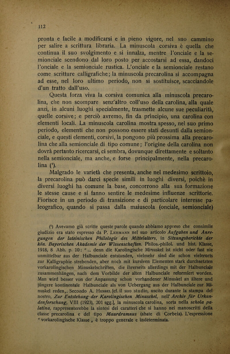 pronta e facile a modificarsi e in pieno vigore, nel suo cammino per salire a scrittura libraria. La minuscola corsiva è quella che continua il suo svolgimento e si innalza, mentre Tonciale e la se¬ mionciale scendono dal loro posto per accostarsi ad essa, dandoci Lonciale e la semionciale rustica. L'onciale e la semionciale restano come scritture calligrafiche; la minuscola precarolina si accompagna ad esse, nel loro ultimo periodo, non si sostituisce, scacciandole d'un tratto dall'uso. Questa forza viva la corsiva comunica alla minuscola precaro¬ lina, che non scompare senz'àltro coll'uso della carolina, alla quale anzi, in alcuni luoghi specialmente, trasmette alcune sue peculiarità, quelle corsive ; e perciò avremo, fin da principio, una carolina con elementi locali. La minuscola carolina mostra spesso, nel suo primo periodo, elementi che non possono essere stati desunti dalla semion¬ ciale, e questi elementi, corsivi, la pongono più prossima alla precaro¬ lina che alla semionciale di tipo comune; l'origine della carolina non dovrà pertanto ricercarsi, ci sembra, dovunque direttamente e soltanto nella semionciale, ma anche, e forse principalmente, nella precaro¬ lina (^). Malgrado le varietà che presenta, anche nel medesimo scrittoio, la precarolina può darci specie simili in luoghi diversi, poiché in diversi luoghi ha comune la base, concorrono alla sua formazione le stesse cause e si fanno sentire le medesime influenze scrittorie. Fiorisce in un periodo di transizione e di particolare interesse pa¬ leografico, quando si passa dalla maiuscola (onciale, semionciale) (h Avevamo già scritte queste parole quando abbiamo appreso che consimile giudizio era stato espresso da P. Lehmann nel suo articolo Aufgaben utid Anre~ gìingen der lateinischen Philologie des Mittelalters, in Sitzungsberichte der koti. Bayerischen Akademie der Wissenschaften. Philos.-philol. und hist. Klasse, 1918, 8 Abh. p. 10: ... denn die Karolingische Minuskel ist nicht oder fast nie unmittelbar aus der Halbunciale entstanden, vielmehr sind die schon vielerorts zur Kalligraphie strebenden, aber nodi mit kursiven Elementen stark durchsetzten vorkarolingischen Minuskelschriften, die ihrerseits allerdings mit der Halbunciale zusammenhàngen, nach dem Vorbilde der alten Halbunciale reformiert worden. Man wird besser von der Anpassung schon vorhandener Minuskel an altere und jtingere kontinentale Halbunciale als von Uebergang aus der Halbunciale zur Mi¬ nuskel reden,,. Secondo A. Hessel [cf. il suo studio, uscito durante la stampa del nostro, Zur Entstehung der Karolingischen Minusckel, nell' Archiv fìir Urkun- denforschimg, Vili (1923), 201 sgg.], la minuscola carolina, sorta nella schola pa- latina^ rappresenterebbe la sintesi dei caratteri che si hanno nei manoscritti della classe precarolina e del tipo Maurdramnus (abate di Corbeia). L'espressione  vorkarolingische Klasse „ è troppo generale e indeterminata.