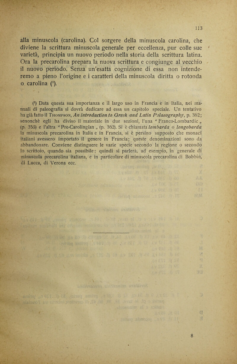 alla minuscola (carolina). Col sorgere della minuscola carolina, che diviene la scrittura minuscola generale per eccellenza, pur colle sue ^ varietà, principia un nuovo periodo nella storia della scrittura latina. Ora la precarolina prepara la nuova scrittura e congiunge al vecchio ^ il nuovo periodo. Senza un'esatta cognizione di essa non intende¬ remo a pieno Torigine e i caratteri della minuscola diritta o rotonda o carolina (^). (h Data questa sua importanza e il largo uso in Francia e in Italia, nei ma¬ nuali di paleografia si dovrà dedicare ad essa un capitolo speciale. Un tentativo ha già fatto il ThompsOxX, Ati intradaction to Greek and Latin Palaeography^ p. 362; senonchè egli ha diviso il materiale in due sezioni, l'una  Franco-Lombardic „ (p. 353) e l'altra  Pre-Carolingian „ (p. 362). Si è chiamata lombarda o longobarda la minuscola precarolina in Italia e in Francia, si è persino supposto che monaci italiani avessero importato il genere in Francia; queste denominazioni sono da abbandonare. Conviene distinguere le varie specie secondo la regione o secondo Io scrittoio, quando sia possibile ; quindi si parlerà, ad esempio, in generale di minuscola precarolina italiana, e in particolare di minuscola precarolina di Bobbio, di Lucca, di Verona ecc. 8