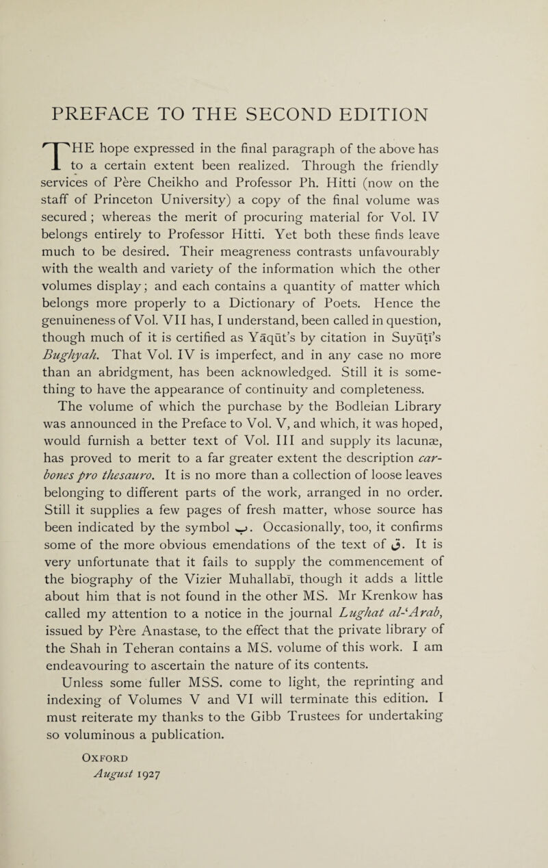 THE hope expressed in the final paragraph of the above has to a certain extent been realized. Through the friendly services of Pere Cheikho and Professor Ph. Hitti (now on the staff of Princeton University) a copy of the final volume was secured ; whereas the merit of procuring material for Vol. IV belongs entirely to Professor Hitti. Yet both these finds leave much to be desired. Their meagreness contrasts unfavourably with the wealth and variety of the information which the other volumes display; and each contains a quantity of matter which belongs more properly to a Dictionary of Poets. Hence the genuineness of Vol. VII has, I understand, been called in question, though much of it is certified as Yaqut’s by citation in Suyutl’s Bughyah. That Vol. IV is imperfect, and in any case no more than an abridgment, has been acknowledged. Still it is some¬ thing to have the appearance of continuity and completeness. The volume of which the purchase by the Bodleian Library was announced in the Preface to Vol. V, and which, it was hoped, would furnish a better text of Vol. Ill and supply its lacunae, has proved to merit to a far greater extent the description car- bones pro thesauro. It is no more than a collection of loose leaves belonging to different parts of the work, arranged in no order. Still it supplies a few pages of fresh matter, whose source has been indicated by the symbol w>. Occasionally, too, it confirms some of the more obvious emendations of the text of J. It is very unfortunate that it fails to supply the commencement of the biography of the Vizier MuhallabT, though it adds a little about him that is not found in the other MS. Mr Krenkow has called my attention to a notice in the journal Lughat al-Arab, issued by Pere Anastase, to the effect that the private library of the Shah in Teheran contains a MS. volume of this work. I am endeavouring to ascertain the nature of its contents. Unless some fuller MSS. come to light, the reprinting and indexing of Volumes V and VI will terminate this edition. I must reiterate my thanks to the Gibb Trustees for undertaking so voluminous a publication. Oxford August 1927