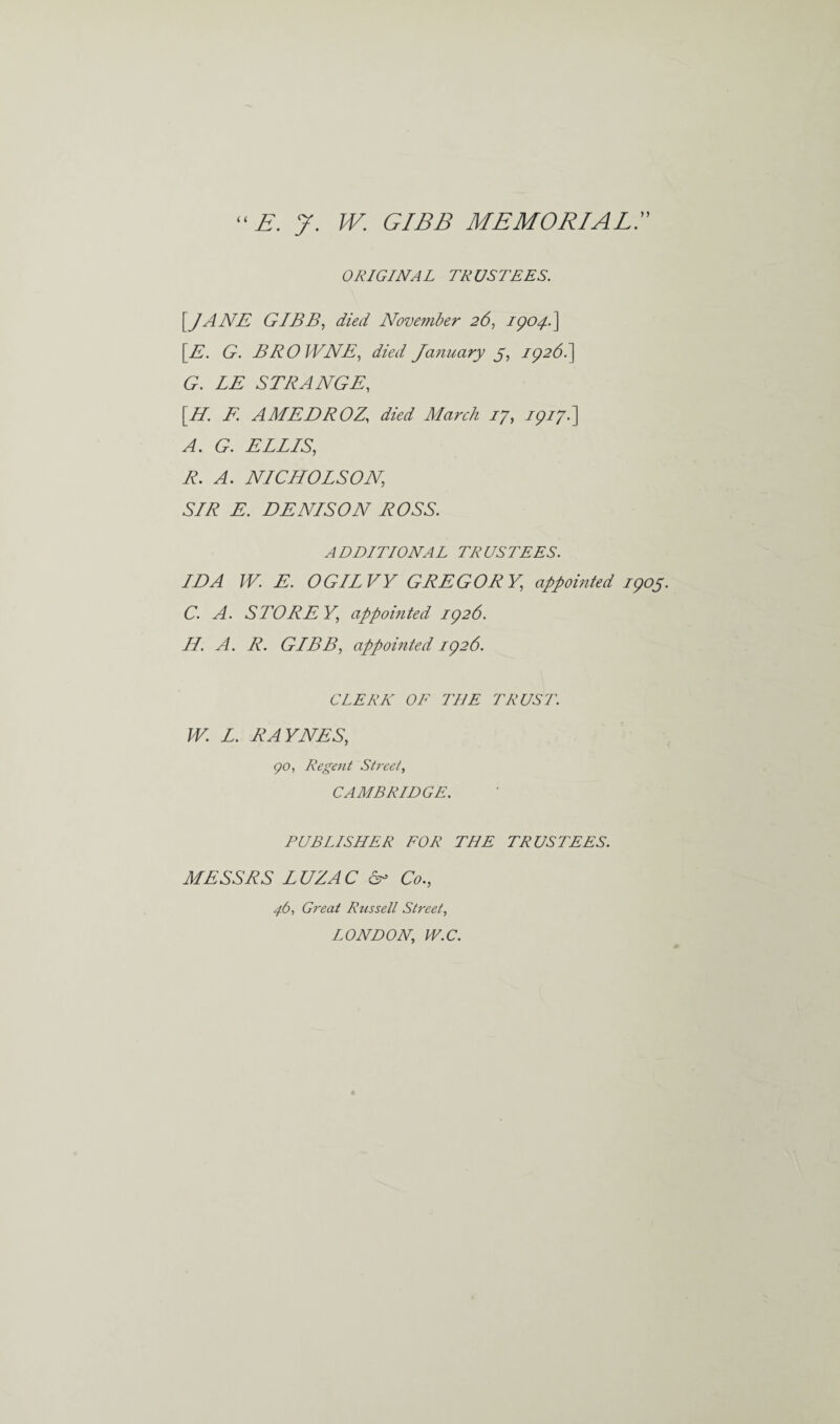 “E. J. W. GIBB MEMORIAL ORIGINAL TRUSTEES. [JANE GIBB, died November 26, 1904..} [E. G. BROWNE, died January 5, 1926.] G. LE STRANGE, [//. AMEDROZ, died March 17, 1917.] (9. ELLIS, 7?. NICHOLSON, SLR E. DENISON ROSS. ADDITIONAL TRUSTEES. IDA W. E. OGILVY GREGORY, appointed 1905. C. A. STOREY, appointed 1926. II. A. R. GIBB, appointed 1926. CLERK OF THE TRUST. W. L. RAYNES, go, Regent Street, CAMBRIDGE. PUBLISHER FOR THE TRUSTEES. MESSRS LUZAC Sc Co., 4.6, Great Russell Street, LONDON, W.C.