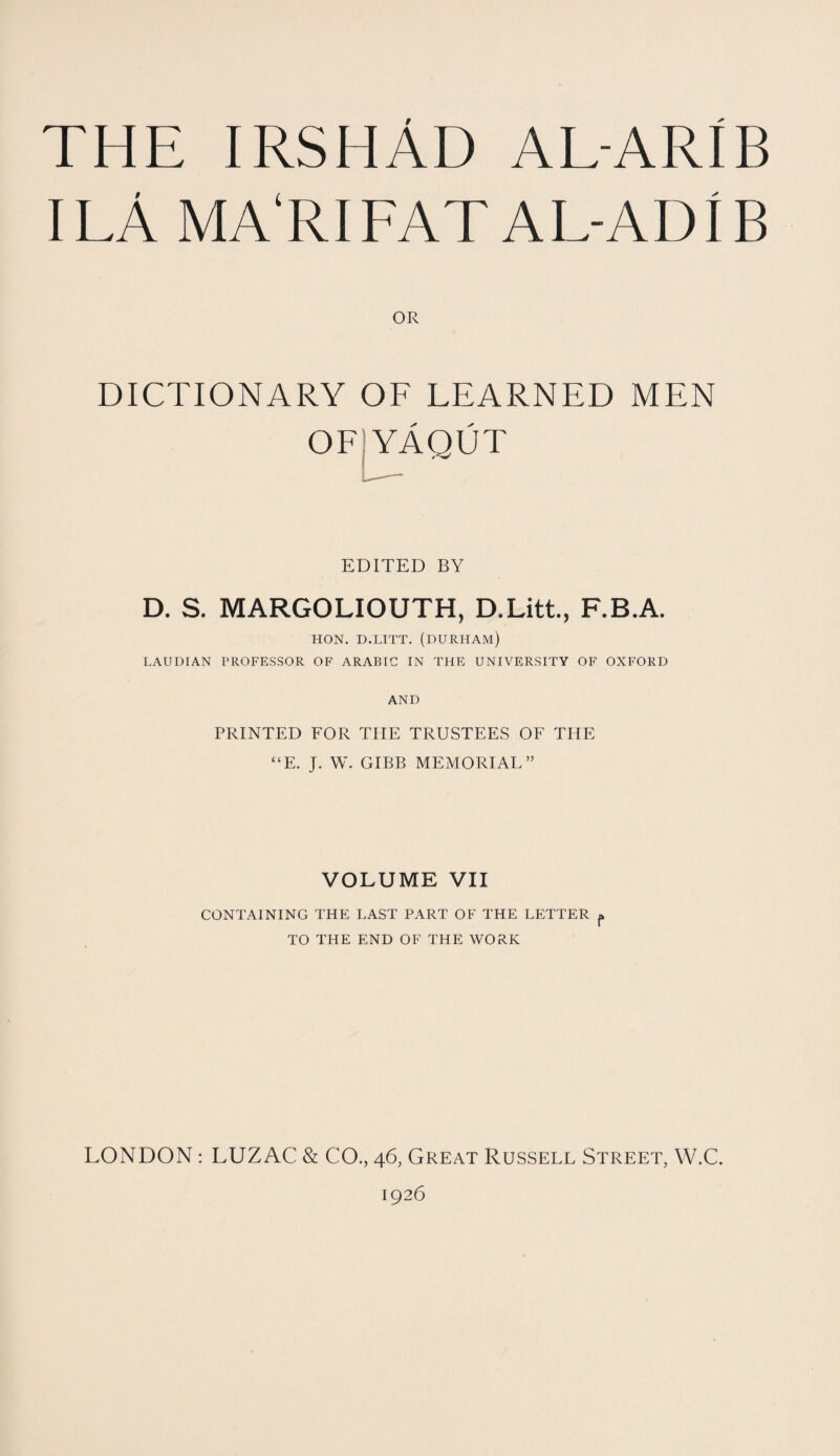 THE IRSHAD AL-ARIB I LA MA‘RIFAT AL-ADIB OR DICTIONARY OF LEARNED MEN OFJYAQUT EDITED BY D. S. MARGOLIOUTH, D.Litt., F.B.A. HON. D.LITT. (DURHAM) LAUDIAN PROFESSOR OF ARABIC IN THE UNIVERSITY OF OXFORD AND PRINTED FOR THE TRUSTEES OF THE “E. J. W. GIBB MEMORIAL” VOLUME VII CONTAINING THE LAST PART OF THE LETTER p TO THE END OF THE WORK LONDON: LUZAC & CO., 46, Great Russell Street, W.C. 1926