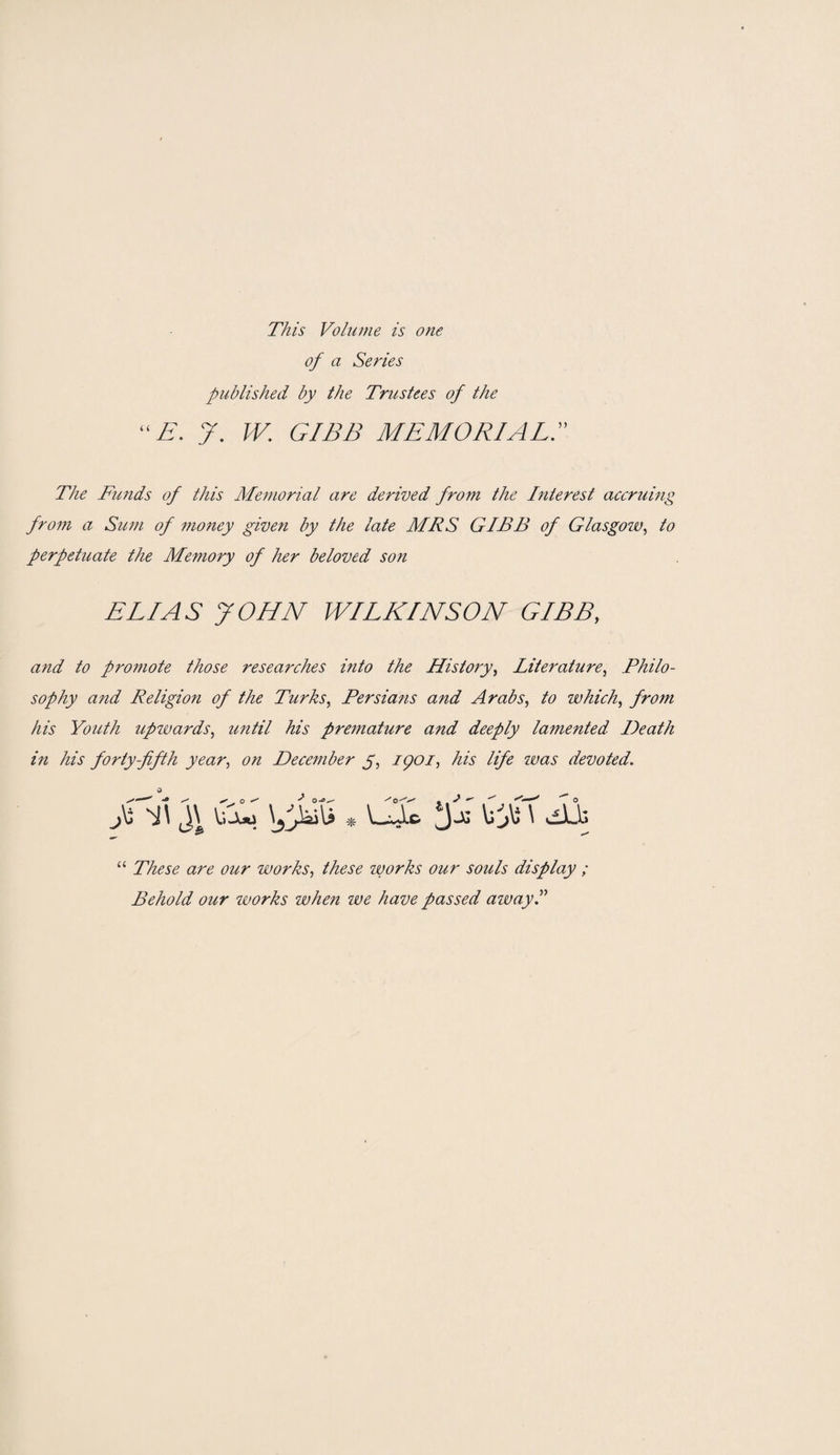 This Volume is one of a Series published by the Trustees of the “E. y. W. GIBB MEMORIAL.” The Funds of this Memorial are derived from the Interest accruing from a Sum of money given by the late MRS GIBB of Glasgow, to perpetuate the Memory of her beloved son ELIAS JOHN WILKINSON GIBB, and to promote those researches into the History, Literature, Philo¬ sophy and Religion of the Turks, Persians and Arabs, to which, from his Youth upwards, until his premature and deeply lamented Death in his forty-fifth year, on December y, ipoi, his life zvas devoted. fi\ % N “ These are our works, these zvorks our souls display ; Behold our zvorks when zve have passed azvayP \gj&\i * \_Jic. j-u VJi \ dLb