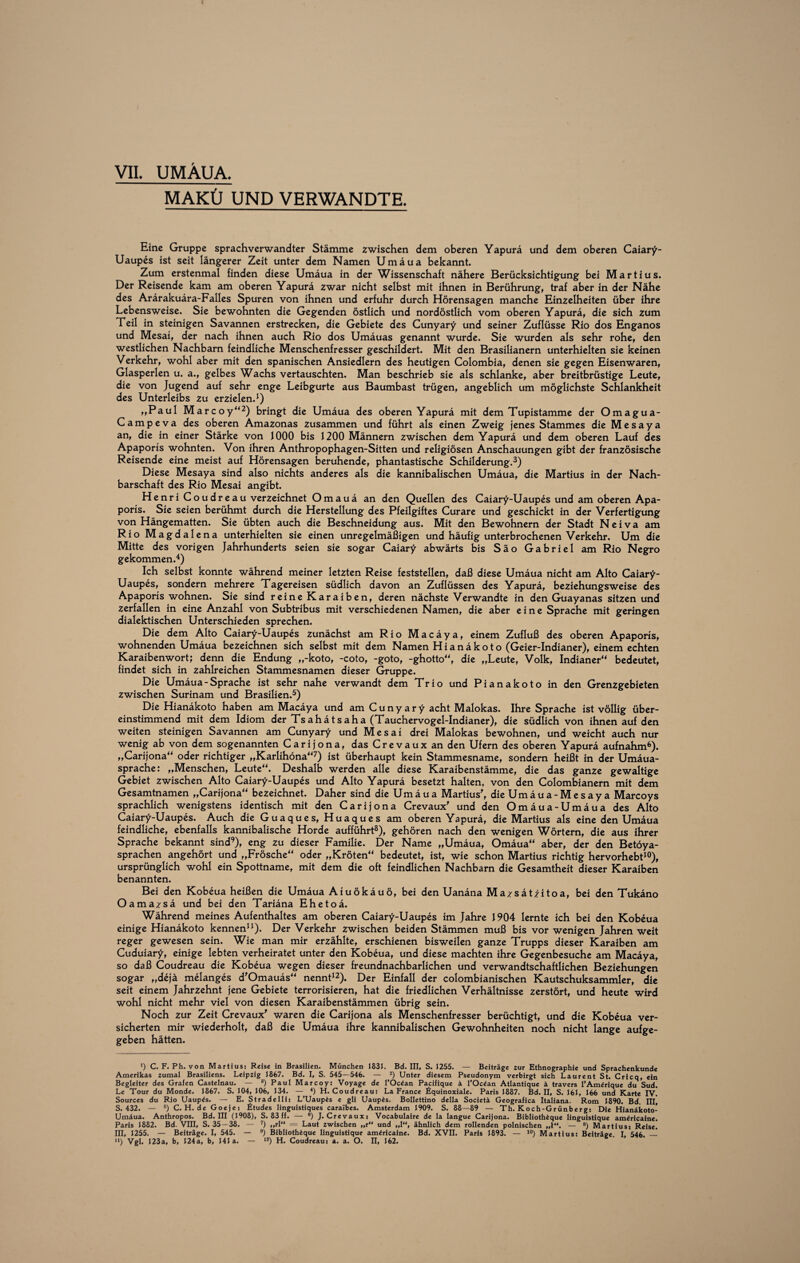 i VII. UMÄUA. MAKÜ UND VERWANDTE. Eine Gruppe sprachverwandter Stämme zwischen dem oberen Yapurä und dem oberen Caiary- Uaupes ist seit längerer Zeit unter dem Namen Umäua bekannt. Zum erstenmal finden diese Umäua in der Wissenschaft nähere Berücksichtigung bei Martius. Der Reisende kam am oberen Yapurä zwar nicht selbst mit ihnen in Berührung, traf aber in der Nähe des Arärakuära-Falles Spuren von ihnen und erfuhr durch Hörensagen manche Einzelheiten über ihre Lebensweise. Sie bewohnten die Gegenden östlich und nordöstlich vom oberen Yapurä, die sich zum Teil in steinigen Savannen erstrecken, die Gebiete des Cunyary und seiner Zuflüsse Rio dos Enganos und Mesai, der nach ihnen auch Rio dos Umäuas genannt wurde. Sie wurden als sehr rohe, den westlichen Nachbarn feindliche Menschenfresser geschildert. Mit den Brasilianern unterhielten sie keinen Verkehr, wohl aber mit den spanischen Ansiedlern des heutigen Colombia, denen sie gegen Eisenwaren, Glasperlen u. a., gelbes Wachs vertauschten. Man beschrieb sie als schlanke, aber breitbrüstige Leute, die von Jugend auf sehr enge Leibgurte aus Baumbast trügen, angeblich um möglichste Schlankheit des Unterleibs zu erzielen.1) „Paul Marcoy“2) bringt die Umäua des oberen Yapurä mit dem Tupistamme der Omagua- Campeva des oberen Amazonas zusammen und führt als einen Zweig jenes Stammes die Mesaya an, die in einer Stärke von J000 bis 1200 Männern zwischen dem Yapurä und dem oberen Lauf des Apaporis wohnten. Von ihren Anthropophagen-Sitten und religiösen Anschauungen gibt der französische Reisende eine meist auf Hörensagen beruhende, phantastische Schilderung.3) Diese Mesaya sind also nichts anderes als die kannibalischen Umäua, die Martius in der Nach¬ barschaft des Rio Mesai angibt. Henri Coudreau verzeichnet Omauä an den Quellen des Caiary-Uaupes und am oberen Apa¬ poris. Sie seien berühmt durch die Herstellung des Pfeilgiftes Curare und geschickt in der Verfertigung von Hängematten. Sie übten auch die Beschneidung aus. Mit den Bewohnern der Stadt Neiva am Rio Magdalena unterhielten sie einen unregelmäßigen und häufig unterbrochenen Verkehr. Um die Mitte des vorigen Jahrhunderts seien sie sogar Caiary abwärts bis Säo Gabriel am Rio Negro gekommen.4) Ich selbst konnte während meiner letzten Reise feststellen, daß diese Umäua nicht am Alto Caiary- Uaupes, sondern mehrere Tagereisen südlich davon an Zuflüssen des Yapurä, beziehungsweise des Apaporis wohnen. Sie sind reine Karaiben, deren nächste Verwandte in den Guayanas sitzen und zerfallen in eine Anzahl von Subtribus mit verschiedenen Namen, die aber eine Sprache mit geringen dialektischen Unterschieden sprechen. Die dem Alto Caiary-Uaupes zunächst am Rio Macäya, einem Zufluß des oberen Apaporis, wohnenden Umäua bezeichnen sich selbst mit dem Namen Hianäkoto (Geier-Indianer), einem echten Karaibenwort; denn die Endung ,,-koto, -coto, -goto, -ghotto“, die „Leute, Volk, Indianer“ bedeutet, findet sich in zahlreichen Stammesnamen dieser Gruppe. Die Umäua-Sprache ist sehr nahe verwandt dem Trio und Pianakoto in den Grenzgebieten zwischen Surinam und Brasilien.5) Die Hianäkoto haben am Macäya und am Cunyary acht Malokas. Ihre Sprache ist völlig über¬ einstimmend mit dem Idiom der Tsahätsaha (Tauchervogel-Indianer), die südlich von ihnen auf den weiten steinigen Savannen am Cunyary und Mesai drei Malokas bewohnen, und weicht auch nur wenig ab von dem sogenannten Carijona, das Crevauxan den Ufern des oberen Yapurä aufnahm6). „Carijona“ oder richtiger „Karlihöna“7) ist überhaupt kein Stammesname, sondern heißt in der Umäua- sprache: „Menschen, Leute“. Deshalb werden alle diese Karaibenstämme, die das ganze gewaltige Gebiet zwischen Alto Caiary-Uaupes und Alto Yapurä besetzt halten, von den Colombianern mit dem Gesamtnamen „Carijona“ bezeichnet. Daher sind die Umäua Martius', dieUmäua-Mesaya Marcoys sprachlich wenigstens identisch mit den Carijona Crevaux' und den Omäua-Umäua des Alto Caiary-Uaupes. Auch die Guaques, Huaques am oberen Yapurä, die Martius als eine den Umäua feindliche, ebenfalls kannibalische Horde aufführt8), gehören nach den wenigen Wörtern, die aus ihrer Sprache bekannt sind9), eng zu dieser Familie. Der Name „Umäua, Omäua“ aber, der den Betöya- sprachen angehört und „Frösche“ oder „Kröten“ bedeutet, ist, wie schon Martius richtig hervorhebt10), ursprünglich wohl ein Spottname, mit dem die oft feindlichen Nachbarn die Gesamtheit dieser Karaiben benannten. Bei den Kobeua heißen die Umäua Aiuökäuö, bei den Uanäna Mazsätiitoa, bei den Tukäno Oamazsä und bei den Tariäna Ehetoä. Während meines Aufenthaltes am oberen Caiary-Uaupes im Jahre 1904 lernte ich bei den Kobeua einige Hianäkoto kennen11). Der Verkehr zwischen beiden Stämmen muß bis vor wenigen Jahren weit reger gewesen sein. Wie man mir erzählte, erschienen bisweilen ganze Trupps dieser Karaiben am Cuduiary, einige lebten verheiratet unter den Kobeua, und diese machten ihre Gegenbesuche am Macäya, so daß Coudreau die Kobeua wegen dieser freundnachbarlichen und verwandtschaftlichen Beziehungen sogar „dejä melanges d'Omauäs“ nennt12). Der Einfall der colombianischen Kautschuksammler, die seit einem Jahrzehnt jene Gebiete terrorisieren, hat die friedlichen Verhältnisse zerstört, und heute wird wohl nicht mehr viel von diesen Karaibenstämmen übrig sein. Noch zur Zeit Crevaux' waren die Carijona als Menschenfresser berüchtigt, und die Kobeua ver¬ sicherten mir wiederholt, daß die Umäua ihre kannibalischen Gewohnheiten noch nicht lange aufge¬ geben hätten. ’) C. F. Ph. von Martins: Reise in Brasilien. München 1831. Bd. III, S. 1255. — Beiträge zur Ethnographie und Sprachenkunde Amerikas zumal Brasiliens. Leipzig 1867. Bd. I, S. 545—546. — 2) Unter diesem Pseudonym verbirgt sich Laurent St. Cricq, ein Begleiter des Grafen Castelnau. — a) Paul Marcoy: Voyage de l'Oc^an Pacifique ä l’Ocdan Atlantique ä travers l'Amdrique du Sud. Le Tour du Monde. 1867. S. 104, 106, 134. — 4) H. Coudreau: La France fiquinoxiale. Paris 1887. Bd. II, S. 161, 166 und Karte IV. Sources du Rio Uaupds. — E. Stradelli: L’Uaupds e gli Uaupis. Bollettino della Societä Geografica Italiana. Rom 1890. Bd. III, S. 432. — 6) C. H. de Goeje: Etudes linguistiques carai'bes. Amsterdam 1909. S. 88—89 — Th. Koch-Grünberg: Die Hianäkoto- Umäua. Anthropos. Bd. III (1908), S. 83 ff. — 6) J. Crevaux» Vocabulaire de la langue Carijona. Bibliothique linguistique amiricaine. Paris 1882. Bd. VIII, S. 35—38. — 7) „rl“ — Laut zwischen „r“ und „1, ähnlich dem rollenden polnischen „I“. — 8) Martius: Reise. III, 1255. — Beiträge. I, 545. — 9) Bibliothique linguistique am^ricaine. Bd. XVII. Paris 1893. — 10) Martius: Beiträge. I, 546.