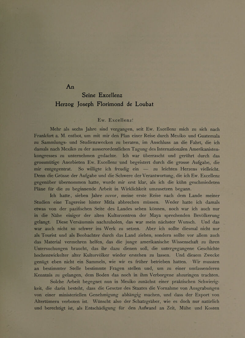 An Seine Excel lenz Herzog Joseph Florimond de Loubat Ew, Excellenz! Mehr als sechs Jahre sind vergangen, seit Ew. Excellenz mich zu sich nach Frankfurt a. M. entbot, um mit mir den Plan einer Reise durch Mexiko und Guatemala zu Sammlungs- und Studienzwecken zu beraten, im Anschluss an die Fahrt, die ich damals nach Mexiko zu der ausserordentlichen Tagung des Internationalen Amerikanisten¬ kongresses zu unternehmen gedachte. Ich war überrascht und gerührt durch das grossmütige Anerbieten Ew. Excellenz und begeistert durch die grosse Aufgabe, die mir entgegentrat. So willigte ich freudig ein — zu leichten Herzens vielleicht. Denn die Grösse der Aufgabe und die Schwere der Verantwortung, die ich Ew. Excellenz gegenüber übernommen hatte, wurde mir erst klar, als ich die kühn geschmiedeten Pläne für die zu beginnende Arbeit in Wirklichkeit umzusetzen begann. Ich hatte, sieben Jahre zuvor, meine erste Reise nach dem Lande meiner Studien eine Tagereise hinter Mitla abbrechen müssen. Weder hatte ich damals etwas von der pazifischen Seite des Landes sehen können, noch war ich auch nur in die Nähe einiger der alten Kulturzentren der Maya sprechenden Bevölkerung gelangt. Diese Versäumnis nachzuholen, das war mein nächster Wunsch. Und das war auch nicht so schwer ins Werk zu setzen. Aber ich sollte diesmal nicht nur als Tourist und als Beobachter durch das Land ziehen, sondern sollte vor allem auch das Material vermehren helfen, das die junge amerikanische Wissenschaft zu ihren Untersuchungen braucht, das ihr dazu dienen soll, die untergegangene Geschichte hochentwickelter alter Kulturvölker wieder erstehen zu lassen. Und, diesem Zwecke genügt eben nicht ein Sammeln, wie wir es früher betrieben hatten. Wir mussten an bestimmter Stelle bestimmte Fragen stellen und, um zu einer umfassenderen Kenntnis zu gelangen, dem Boden das noch in ihm Verborgene abzuringen trachten. Solche Arbeit begegnet nun in Mexiko zunächst einer praktischen Schwierig¬ keit, die darin besteht, dass die Gesetze des Staates die Vornahme von Ausgrabungen von einer ministeriellen Genehmigung abhängig machen, und dass der Export von Altertümern verboten ist. Wünscht also der Schatzgräber, wie es doch nur natürlich und berechtigt ist, als Entschädigung für den Aufwand an Zeit, Mühe und Kosten