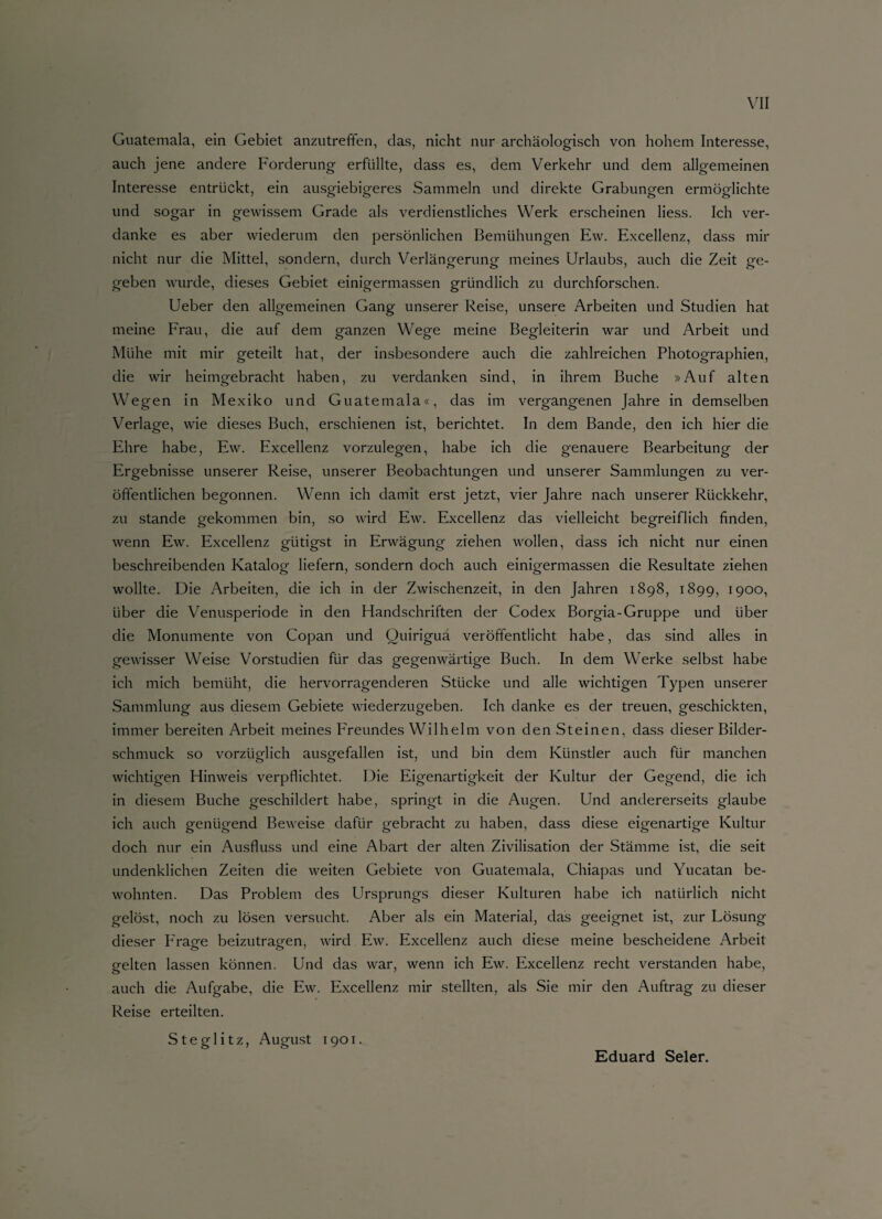 Guatemala, ein Gebiet anzutreffen, das, nicht nur archäologisch von hohem Interesse, auch jene andere Forderung erfüllte, dass es, dem Verkehr und dem allgemeinen Interesse entrückt, ein ausgiebigeres Sammeln und direkte Grabungen ermöglichte und sogar in gewissem Grade als verdienstliches Werk erscheinen Hess. Ich ver¬ danke es aber wiederum den persönlichen Bemühungen Ew. Excellenz, dass mir nicht nur die Mittel, sondern, durch Verlängerung meines Urlaubs, auch die Zeit ge¬ geben wurde, dieses Gebiet einigermassen gründlich zu durchforschen. Ueber den allgemeinen Gang unserer Reise, unsere Arbeiten und Studien hat meine Frau, die auf dem ganzen Wege meine Begleiterin war und Arbeit und Mühe mit mir geteilt hat, der insbesondere auch die zahlreichen Photographien, die wir heimgebracht haben, zu verdanken sind, in ihrem Buche »Auf alten Wegen in Mexiko und Guatemala«, das im vergangenen Jahre in demselben Verlage, wie dieses Buch, erschienen ist, berichtet. In dem Bande, den ich hier die Ehre habe, Ew. Excellenz vorzulegen, habe ich die genauere Bearbeitung der Ergebnisse unserer Reise, unserer Beobachtungen und unserer Sammlungen zu ver¬ öffentlichen begonnen. Wenn ich damit erst jetzt, vier Jahre nach unserer Rückkehr, zu stände gekommen bin, so wird Ew. Excellenz das vielleicht begreiflich finden, wenn Ew. Excellenz giitigst in Erwägung ziehen wollen, dass ich nicht nur einen beschreibenden Katalog liefern, sondern doch auch einigermassen die Resultate ziehen wollte. Die Arbeiten, die ich in der Zwischenzeit, in den Jahren 1898, 1899, 1900, über die Venusperiode in den Handschriften der Codex Borgia-Gruppe und über die Monumente von Copan und Ouiriguä veröffentlicht habe, das sind alles in gewisser Weise Vorstudien für das gegenwärtige Buch. In dem Werke selbst habe ich mich bemüht, die hervorragenderen Stücke und alle wichtigen Typen unserer Sammlung aus diesem Gebiete wiederzugeben. Ich danke es der treuen, geschickten, immer bereiten Arbeit meines Freundes Wilhelm von den Steinen, dass dieser Bilder¬ schmuck so vorzüglich ausgefallen ist, und bin dem Künstler auch für manchen wichtigen Hinweis verpflichtet. Die Eigenartigkeit der Kultur der Gegend, die ich in diesem Buche geschildert habe, springt in die Augen. Und andererseits glaube ich auch genügend Beweise dafür gebracht zu haben, dass diese eigenartige Kultur doch nur ein Ausfluss und eine Abart der alten Zivilisation der Stämme ist, die seit undenklichen Zeiten die weiten Gebiete von Guatemala, Chiapas und Yucatan be¬ wohnten. Das Problem des Ursprungs dieser Kulturen habe ich natürlich nicht gelöst, noch zu lösen versucht. Aber als ein Material, das geeignet ist, zur Lösung dieser Frage beizutragen, wird Ew. Excellenz auch diese meine bescheidene Arbeit gelten lassen können. Und das war, wenn ich Ew. Excellenz recht verstanden habe, auch die Aufgabe, die Ew. Excellenz mir stellten, als Sie mir den Auftrag zu dieser Reise erteilten. Steglitz, August 1901. Eduard Seler.
