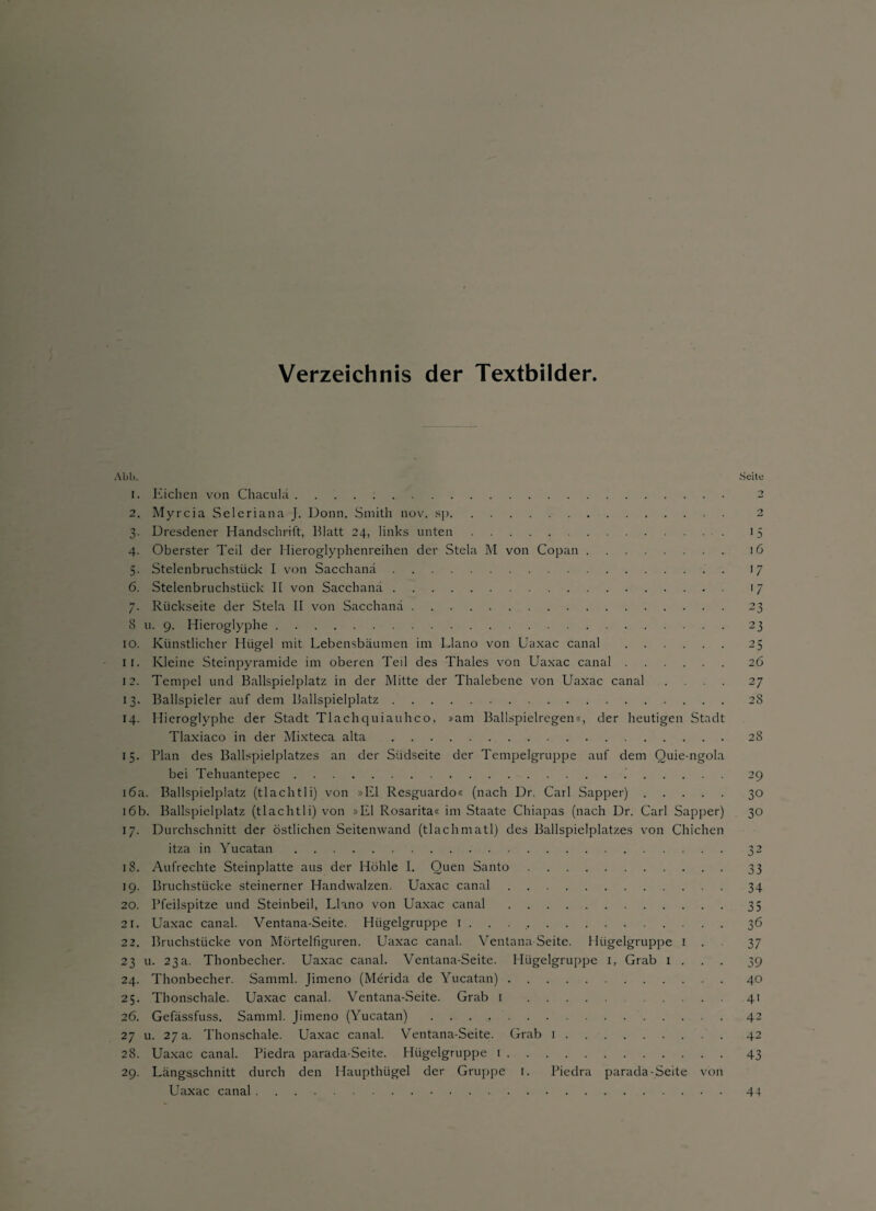 Verzeichnis der Textbilder. Abb. 1. Eichen von Chaculu. 2. Myrcia Seleriana J. Donn. Smith nov, sp. 3. Dresdener Handschrift, Blatt 24, links unten. 4. Oberster Teil der Hieroglyphenreihen der Stela M von Copan. 5. Stelenbruchstück I von Sacchanä.. 6. Stelenbruchstück II von Sacchanä. 7. Rückseite der Stela II von Sacchanä. 8 u. 9. Hieroglyphe. 10. Künstlicher Hügel mit Lebensbäumen im Llano von Uaxac canal . 11. Kleine Steinpyramide im oberen Teil des Thaies von Uaxac canal. 12. Tempel und Ballspielplatz in der Mitte der Thalebene von Uaxac canal . . . . 13. Ballspieler auf dem Ballspielplatz. 14. Hieroglyphe der Stadt Tlachquiauhco, »am Ballspielregen«, der heutigen Stadt Tlaxiaco in der Mixteca alta . 15. Plan des Ballspielplatzes an der Südseite der Tempelgruppe auf dem Ouie-ngola bei Tehuantepec... 16a. Ballspielplatz (tlachtli) von »El Resguardo« (nach Dr. Carl Sapper). 16b. Ballspielplatz (tlachtli) von »El Rosarita« im Staate Chiapas (nach Dr. Carl Sapper) 17. Durchschnitt der östlichen Seitenwand (tlachmatl) des Ballspielplatzes von Chichen itza in Yucatan. 18. Aufrechte Steinplatte aus der Höhle I. Quen Santo. 19. Bruchstücke steinerner Handwalzen. Uaxac canal. 20. Pfeilspitze und Steinbeil, Llano von Uaxac canal. 21. Uaxac canal. Ventana-Seite. Hügelgruppe 1 . . .. 22. Bruchstücke von Mörtelfiguren. Uaxac canal. Yentana Seite. Hügelgruppe 1 . 23 u. 23a. Thonbecher. Uaxac canal. Ventana-Seite. Hügelgruppe 1, Grab 1 . 24. Thonbecher. Samml. Jimeno (Merida de Yucatan). 25. Thonschale. Uaxac canal. Ventana-Seite. Grab 1 . 26. Gefässfuss. Samml. Jimeno (Yucatan) .. 27 u. 27 a. Thonschale. Uaxac canal. Ventana-Seite. Grab 1. 28. Uaxac canal. Piedra parada-Seite. Hügelgruppe 1. 29. Längsschnitt durch den Haupthügel der Gruppe 1. Piedra parada-Seite von Uaxac canal.