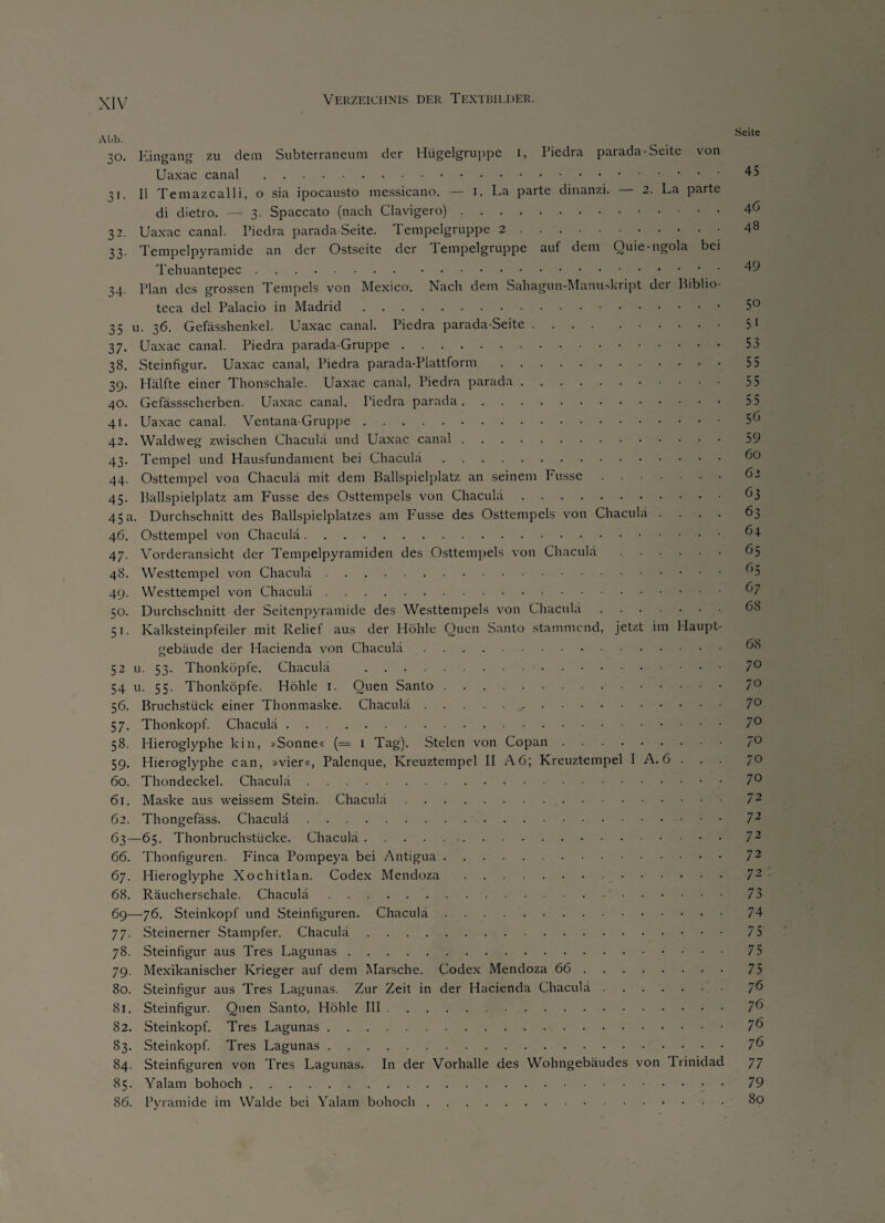 Ahb. ,o. Ein^an zu dem Subterraneum der Hiigelgruppc i, Piedra parada-Seite von Uaxac canal. 31. 11 Temazcalli, o sia ipocausto messicano. — 1. La parte dinanzi. 2. La parte di dietro. — 3. Spaccato (nach Clavigero). 32. Uaxac canal. Piedra parada-Seite. Tempelgruppe 2. 33. Tempelpyramide an der Ostseite der Tempelgruppe auf dem Quie-ngola be Tehuantepec. 34. Plan des grossen Tempels von Mexico. Nach dem Sahagun-Manuskript der Biblio teca del Palacio in Madrid. 5° 35 u. 36. Gefässhenkel. Uaxac canal. Piedra parada-Seite.51 37. Uaxac canal. Piedra parada-Gruppe. 53 38. Steinfigur. Uaxac canal, Piedra parada-Plattform. 55 39. Hälfte einer Thonschale. Uaxac canal, Piedra parada. 55 40. Gefässscherben. Uaxac canal. Piedra parada. 55 41. Uaxac canal. Ventana-Gruppe. 5 6 42. Waldweg zwischen Chaculä und Uaxac canal. 59 43. Tempel und Hausfundament bei Chaculä.f 44. Osttempel von Chaculä mit dem Ballspielplatz an seinem Fusse.' ’ 45. Ballspielplatz am Fusse des Osttempels von Chaculä. 63 45 a. Durchschnitt des Ballspielplatzes am Fusse des Osttempels von Chaculä .... 63 46. Osttempel von Chaculä. ^4 47. Vorderansicht der Tempelpyramiden des Osttempels von Chaculä.65 48. Westtempel von Chaculä.^5 49. Westtempel von Chaculä. : 50. Durchschnitt der Seitenpyramide des Westtempels von Chaculä. 51. Kalksteinpfeiler mit Relief aus der Höhle Quen Santo stammend, jetzt im Haupt gebäude der Hacienda von Chaculä. 52 u. 53. Thonköpfe. Chaculä . 7° 54 u. 55. Thonköpfe. Höhle 1. Quen Santo.7° 56. Bruchstück einer Thonmaske. Chaculä... 57. Thonkopf. Chaculä.7° 58. Hieroglyphe kin, »Sonne« (== 1 Tag). Stelen von Copan.7° 59. Hieroglyphe can, »vier«, Palenque, Kreuztempel II A6; Kreuztempel I A. 6 . . . 70 60. Thondeckel. Chaculä.7° 61. Maske aus weissem Stein. Chaculä. 72 62. Thongefäss. Chaculä. 72 63—65. Thonbruchstücke. Chaculä.72 66. Thonfiguren. Finca Pompeya bei Antigua.72 67. Hieroglyphe Xochitlan. Codex Mendoza.72 68. Räucherschale. Chaculä. 73 69—76. Steinkopf und Steinfiguren. Chaculä.74 77. Steinerner Stampfer. Chaculä. 75 78. Steinfigur aus Tres Lagunas. 75 79. Mexikanischer Krieger auf dem Marsche. Codex Mendoza 66.75 80. Steinfigur aus Tres Lagunas. Zur Zeit in der Hacienda Chaculä. 76 81. Steinfigur. Quen Santo, Höhle III.7^ 82. Steinkopf. Tres Lagunas. 7 6 83. Steinkopf. Tres Lagunas.7^ 84. Steinfiguren von Tres Lagunas. I11 der Vorhalle des Wohngebäudes von Trinidad 77 85. Yalam bohoch.79 86. Pyramide im Walde bei Yalam bohoch.80