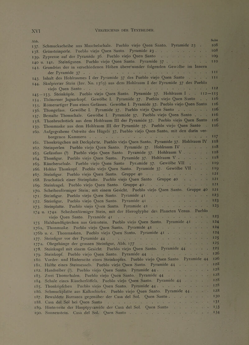 Abb. Seite 137. Schmuckscheibe aus Muschelschale. Pueblo viejo Quen Santo. Pyramide 23 . 108 138. Grünsteinperle. Pueblo viejo Quen Santo. Pyramide 23.108 139. Zypresse auf der Pyramide 36. Pueblo viejo Quen Santo.109 140 u. 141. Steinfiguren. Pueblo viejo Quen Santo. Pyramide 37.110 142. Grundriss der in verschiedenen Höhen überemander folgenden Gewölbe im Innern der Pyramide 37 ..111 143. Inhalt des Hohlraumcs I der Pyramide 37 des Pueblo viejo Quen Santo . . . . in 144. Skulpierter Stein (Inv. No. 1363) aus dem Hohlraum I der Pyramide 37 des Pueblo viejo Quen Santo.112 I45 — I53- Steinköpfe. Pueblo viejo Quen Santo. Pyramide 37. Hohlraum I . . 112 —115 154. Thönerner Jaguarkopf. Gewölbe I. Pyramide 37. Pueblo viejo Quen Santo . . 116 155. Römerartiger Fuss eines Gefässes. Gewölbe I. Pyramide 37. Pueblo viejo Quen Santo 1 16 156. Thongefass. Gewölbe I. Pyramide 37. Pueblo viejo Quen Santo.116 157. Bemalte Thonschale. Gewölbe I. Pyramide 37. Pueblo viejo Quen Santo . . . 116 158. Thonbruchstück aus dem Hohlraum III der Pyramide 37. Pueblo viejo Quen Santo 116 159. Thonmaske aus dem Hohlraum III der Pyramide 37. Pueblo viejo Quen Santo . 116 160. Aufgegrabene Ostseite des Hügels 37, Pueblo viejo Quen Santo, mit den darin ver¬ borgenen Kammern.Il7 161. Thonkrtigchen mit Deckplatte. Pueblo viejo Quen Santo. Pyramide 37- Hohlraum IV 118 162. Steinperlen Pueblo viejo Quen Santo. Pyramide 37- Hohlraum IV.118 163. Gefässfuss (?) Pueblo viejo Quen Santo. Pyramide 37. Hohlraum V.118 164. Thonfigur. Pueblo viejo Quen Santo. Pyramide 37. Hohlraum V.118 165. Räucherschale. Pueblo viejo Quen Santo Pyramide 3J. Gewölbe VII .... 119 166. Hohler Thonkopf. Pueblo viejo Quen Santo. Pyramide 37. Gewölbe VII ... 119 167. Steinfigur. Pueblo viejo Quen Santo. Gruppe 40. . . 121 168. Bruchstück einer Steinplatte. Pueblo viejo Quen Santo Gruppe 40.121 169. Steinkugel. Pueblo viejo Quen Santo. Gruppe 40.i2i 170. Scheibenförmiger Stein; mit einem Gesicht. Pueblo viejo Quen Santo. Gruppe 40 121 171. Steinfigur. Pueblo viejo Quen Santo. Pyramide 41.I23 172. Steinfigur. Pueblo viejo Quen Santo. Pyramide 41.123 173. Steinplatte. Pueblo viejo Quen Santo. Pyramide 41.I23 174 u. 174a. Scheibenförmiger Stein, mit der Hieroglyphe des Planeten Venus. Pueblo viejo Quen Santo. Pyramide 41.I23 175 Halsbandfigürchen aus Grünstem. Pueblo viejo Quen Santo. Pyramide 41 • • 124 176a, Thonmaske. Pueblo viejo Quen Santo. Pyramide 41.I24 176b u. c. Thonmasken. Pueblo viejo Quen Santo. Pyramide 41.124 177. Steinfigur vor der Pyramide 44 ... I25 177a. Ohrgehänge der grossen Steinfigur, Abb. 177.I25 178. Steinkugel mit einem Gesicht. Pueblo viejo Quen Santo. Pyramide 44 . . . . 125 179. Steinkopf. Pueblo viejo Quen Santo. Pyramide 44.1 2^ 180. Vorder- und Hinterseite eines Steinkopfes. Pueblo viejo Quen Santo Pyramide 44 126 181. Hälfte eines Steinsessels. Pueblo viejo Quen Santo. Pyramide 44.128 182. Handreiber (?). Pueblo viejo Quen Santo. Pyramide 44.I2,C' 183. Zwei Thonschalen. Pueblo viejo Quen Santo. Pyramide 44.I28 184. Schale eines Räuchcrlöffels. Pueblo viejo Quen Santo. Pyramide 44.12S 185. Thonköpfchen Pueblo viejo Quen Santo. Pyramide 44.128 186. Schmuckplatte aus Kalkschiefer. Pueblo viejo Quen Santo. Pyramide 44. . • ■ 128 187. Bewaldete Barranca gegenüber der Casa del Sol. Quen Santo.13° 188. Casa del Sol bei Quen Santo.'31 189. Hinterseite der Hauptpyramide der Casa del Sol. Quen Santo.133 190. Sonnenstein. Casa del Sol. Quen Santo.*34