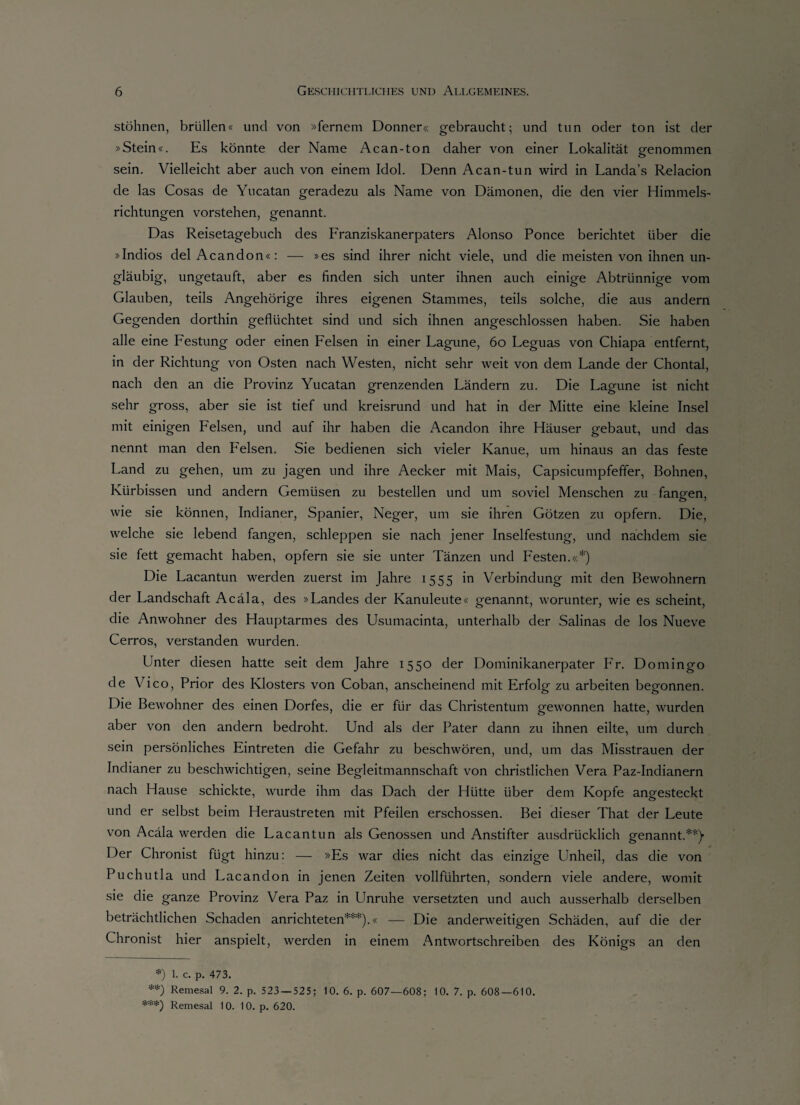 stöhnen, brüllen« und von »fernem Donner« gebraucht; und tun oder ton ist der »Stein«. Es könnte der Name Acan-ton daher von einer Lokalität genommen sein. Vielleicht aber auch von einem Idol. Denn Acan-tun wird in Landa’s Relacion de las Cosas de Yucatan geradezu als Name von Dämonen, die den vier Himmels¬ richtungen vorstehen, genannt. Das Reisetagebuch des Franziskanerpaters Alonso Ponce berichtet über die »Indios delAcandon«: — »es sind ihrer nicht viele, und die meisten von ihnen un¬ gläubig, ungetauft, aber es finden sich unter ihnen auch einige Abtrünnige vom Glauben, teils Angehörige ihres eigenen Stammes, teils solche, die aus andern Gegenden dorthin geflüchtet sind und sich ihnen angeschlossen haben. Sie haben alle eine Festung oder einen Felsen in einer Lagune, 60 Leguas von Chiapa entfernt, in der Richtung von Osten nach Westen, nicht sehr weit von dem Lande der Chontal, nach den an die Provinz Yucatan grenzenden Ländern zu. Die Lagune ist nicht sehr gross, aber sie ist tief und kreisrund und hat in der Mitte eine kleine Insel mit einigen Felsen, und auf ihr haben die Acandon ihre Häuser gebaut, und das nennt man den Felsen. Sie bedienen sich vieler Kanue, um hinaus an das feste Land zu gehen, um zu jagen und ihre Aecker mit Mais, Capsicumpfeffer, Bohnen, Kürbissen und andern Gemüsen zu bestellen und um soviel Menschen zu fangen, wie sie können, Indianer, Spanier, Neger, um sie ihren Götzen zu opfern. Die, welche sie lebend fangen, schleppen sie nach jener Inselfestung, und nachdem sie sie fett gemacht haben, opfern sie sie unter Tänzen und Festen.«*) Die Lacantun werden zuerst im Jahre 1555 in Verbindung mit den Bewohnern der Landschaft Acäla, des »Landes der Kanuleute« genannt, worunter, wie es scheint, die Anwohner des Hauptarmes des Usumacinta, unterhalb der Salinas de los Nueve Cerros, verstanden wurden. Unter diesen hatte seit dem Jahre 1550 der Dominikanerpater Fr. Domingo de Vico, Prior des Klosters von Coban, anscheinend mit Erfolg zu arbeiten begonnen. Die Bewohner des einen Dorfes, die er für das Christentum gewonnen hatte, wurden aber von den andern bedroht. Und als der Pater dann zu ihnen eilte, um durch sein persönliches Eintreten die Gefahr zu beschwören, und, um das Misstrauen der Indianer zu beschwichtigen, seine Begleitmannschaft von christlichen Vera Paz-Indianern nach Hause schickte, wurde ihm das Dach der Hütte über dem Kopfe angesteckt und er selbst beim Heraustreten mit Pfeilen erschossen. Bei dieser That der Leute von Acäla werden die Lacantun als Genossen und Anstifter ausdrücklich genannt.**)- Der Chronist fügt hinzu: — »Es war dies nicht das einzige Unheil, das die von Puchutla und Lacandon in jenen Zeiten vollführten, sondern viele andere, womit sie die ganze Provinz Vera Paz in Unruhe versetzten und auch ausserhalb derselben beträchtlichen Schaden anrichteten***).« — Die anderweitigen Schäden, auf die der Chronist hier anspielt, werden in einem Antwortschreiben des Königs an den *) 1. c. p. 473. **) Remesal 9. 2. p. 523 — 525; 10. 6. p. 607—608; 10. 7. p. 608—610. ***) Remesal 10. 10. p. 620.