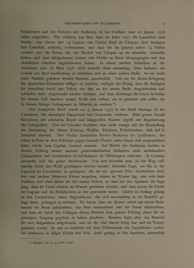 Präsidenten und die Oydores der Audiencia de los Confines vom 22. Januar 1556 näher aufgeführt. Wir erfahren aus ihm, dass im Jahre 1552 die Lacandon zwei Dörfer, eins davon nur 15 Leguas von Ciudad Real de Chiapas, dem heutigen San Cristöbal, entfernt, verbrannten, und dass sie im ganzen schon 14 Dörfer zerstört und die Boten, die der Bischof von Chiapas an sie absandte, ermordet hatten, und dass infolgedessen weitere vier Dörfer zu ihnen übergegangen und den christlichen Glauben abgeschworen hatten. In einem zweiten Schreiben an die Audiencia vom 16. März 1558 wird deshalb diese ermächtigt, diese Indianer mit Gewalt aus ihrer Inselfestung zu entfernen und an einer andern Stelle, wo sie mehr unter Aufsicht gehalten werden könnten, anzusiedeln. Und um für diesen Kriegszug die spanischen Kolonisten williger zu machen, verfügte der König, dass die Auslagen für denselben durch den Tribut, der den an der neuen Stelle Angesiedelten auf¬ zubürden wäre, eingebracht werden könnten, und dass überhaupt die Leyes de Indias für diesen Fall insofern ausser Kraft sein sollten, als es gestattet sein sollte, die in diesem Kriege Gefangenen zu Sklaven zu machen.*) Der königliche Brief wurde am 3. Januar 1559 in der Stadt Santiago de los Caballeros, der damaligen Hauptstadt von Guatemala, verlesen. Eine grosse Anzahl Kolonisten mit schmalem Beutel und klangvollen Namen ergriff mit Begeisterung die Gelegenheit. Und der Chronist berichtet, dass nicht wenige mit der Beschaffung der Ausrüstung für diesen Feldzug, Waffen, Kleidern, Federbüschen, sich tief in Schulden stürzten. Der Oydor Licenciado Pedro Ramirez de Quinones, der schon in Peru in dem Feldzuge gegen Gonzalo Pizarro unter Gasca sich ausgezeichnet hatte, wurde zum Capitan General ernannt. Auf Befehl der Audiencia wurden zu diesem Feldzug ausser tausend guatemaltekischen Indianern auch sechshundert Chiapaneken und zweihundert Zo’tzil-Indianer als Hilfstruppen entboten. In Comitan sammelte sich die ganze Streitmacht. Von dort brauchte man, da der Weg voll¬ ständig durch den Wald geschlagen werden musste, fünfzehn Tage, um bis zu der Laguna de Lacandon zu gelangen, die als ein »grosser Fels« beschrieben wird, der, von andern kleineren Felsen umgeben, mitten im Wasser lag, eine sehr feste Position, und oben nichts als der nackte Felsen, so dass bei den Spaniern die Sage ging, dass die Toten einfach ins Wasser geworfen würden, und dass davon die Fische der Lagune und die Schildkröten so fett geworden wären. Gleich im Anfang gelang es den Lacandonen, einen Negersklaven, der sich unvorsichtig in ein Maisfeld ge¬ wagt hatte, gefangen zu nehmen. Es heisst, dass sie diesem sofort mit einem Stein¬ messer die Brust aufschnitten, das Herz herausrissen und der Sonne darbrachten, und dass sie durch das Gelingen dieses Streichs dem ganzen Feldzug einen für sie günstigen Ausgang gegeben zu haben glaubten. Ramirez hatte aber das Material für zwei Brigantinen mitgebracht, und als die eine davon fertig war und ins Wasser gelassen wurde, da war es natürlich mit dem Widerstande der Lacandonen vorbei. Sie verliessen in eiliger Flucht den Fels, doch gelang es den Spaniern, namentlich *) Remesai 10, 11. p. 617*— 619*.