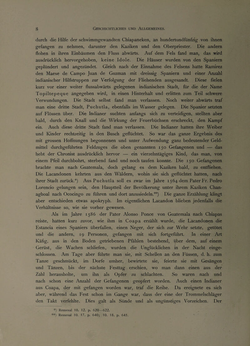durch die Hilfe der schwimmgewandten Chiapaneken, an hundertundfünfzig von ihnen gefangen zu nehmen, darunter den Kaziken und den Oberpriester. Die andern flohen in ihren Einbäumen den Fluss abwärts. Auf dem Fels fand man, das wird ausdrücklich hervorgehoben, keine Idole. Die Häuser wurden von den Spaniern geplündert und angezündet. Gleich nach der Einnahme des Felsens hatte Ramirez den Maese de Campo Juan de Guzman mit dreissig Spaniern und einer Anzahl indianischer Hilfstruppen zur Verfolgung der Fliehenden ausgesandt. Diese fielen kurz vor einer weiter flussabwärts gelegenen indianischen Stadt, für die der Name Topiltepeque angegeben wird, in einen Hinterhalt und erlitten zum Teil schwere Verwundungen. Die Stadt selbst fand man verlassen. Noch weiter abwärts traf man eine dritte Stadt, Puchutla, ebenfalls im Wasser gelegen. Die Spanier setzten auf Flössen über. Die Indianer suchten anfangs sich zu verteidigen, stellten aber bald, durch den Knall und die Wirkung der Feuerbüchsen erschreckt, den Kampf ein. Auch diese dritte Stadt fand man verlassen. Die Indianer hatten ihre Weiber und Kinder rechtzeitig in den Busch geflüchtet. So war das ganze Ergebnis des mit grossen Hoffnungen begonnenen und unter Aufwendung ganz bedeutender Geld¬ mittel durchgeführten Feldzuges die oben genannten 150 Gefangenen und — das hebt der Chronist ausdrücklich hervor — ein vierzehntägiges Kind, das man, von einem Pfeil durchbohrt, sterbend fand und noch taufen konnte. Die 150 Gefangenen brachte man nach Guatemala, doch gelang es dem Kaziken bald, zu entfliehen. Die Facandonen kehrten aus den Wäldern, wohin sie sich geflüchtet hatten, nach ihrer Stadt zurück.*) Aus Puchutla soll es zwar im Jahre 1564 dem Pater Fr. Pedro Forencio gelungen sein, den Hauptteil der Bevölkerung unter ihrem Kaziken Chan- aghoal nach Ococingo zu führen und dort anzusiedeln.**) Die ganze Erzählung klingt aber entschieden etwas apokryph. Im eigentlichen Facandon blieben jedenfalls die Verhältnisse so, wie sie vorher gewesen. Als im Jahre 1586 der Pater Alonso Ponce von Guatemala nach Chiapas reiste, hatten kurz zuvor, wie ihm in Coapa erzählt wurde, die Lacandonen die Estancia eines Spaniers überfallen, einen Neger, der sich zur Wehr setzte, getötet und die andern, 19 Personen, gefangen mit sich fortgeführt. In einer Art Käfig, aus in den Boden getriebenen Pfählen bestehend, über dem, auf einem Gerüst, die Wachen schliefen, wurden die Unglücklichen in der Nacht einge¬ schlossen. Am Tage aber führte man sie, mit Schellen an den Fussen, d. h. zum Tanze geschmückt, im Dorfe umher, bewirtete sie, feierte sie mit Gesängen und Tänzen, bis der nächste Festtag erschien, wo man dann einen aus der Zahl herausholte, um ihn als Opfer zu schlachten. So waren nach und nach schon eine Anzahl der Gefangenen geopfert worden. Auch einen Indianer aus Coapa, der mit gefangen worden war, traf die Reihe. Da ereignete es sich aber, während das Fest schon im Gange war, dass der eine der Trommelschläger den Takt verfehlte. Dies galt als Sünde und als uno-iinsticres Vorzeichen. Der S:) Remesal 10. 12. p. 620—622. **) Remesal 10. 17. p. 640; 10. 18. p. 645.