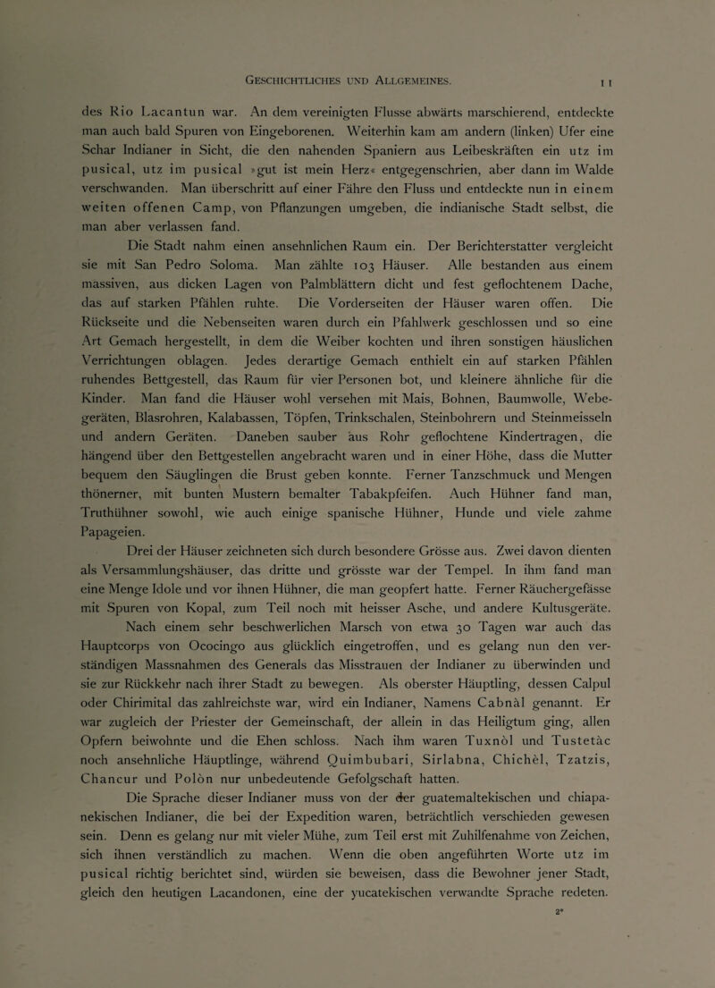 i i des Rio Lacantun war. An dem vereinigten Flusse abwärts marschierend, entdeckte man auch bald Spuren von Eingeborenen. Weiterhin kam am andern (linken) Ufer eine Schar Indianer in Sicht, die den nahenden Spaniern aus Leibeskräften ein utz im pusical, utz im pusical »gut ist mein Herz« entgegenschrien, aber dann im Walde verschwanden. Man überschritt auf einer Fähre den Fluss und entdeckte nun in einem weiten offenen Camp, von Pflanzungen umgeben, die indianische Stadt selbst, die man aber verlassen fand. Die Stadt nahm einen ansehnlichen Raum ein. Der Berichterstatter vergleicht sie mit San Pedro Soloma. Man zählte 103 Häuser. Alle bestanden aus einem massiven, aus dicken Lagen von Palmblättern dicht und fest geflochtenem Dache, das auf starken Pfählen ruhte. Die Vorderseiten der Häuser waren offen. Die Rückseite und die Nebenseiten waren durch ein Pfahlwerk geschlossen und so eine Art Gemach hergestellt, in dem die Weiber kochten und ihren sonstigen häuslichen Verrichtungen oblagen. Jedes derartige Gemach enthielt ein auf starken Pfählen ruhendes Bettgestell, das Raum für vier Personen bot, und kleinere ähnliche für die Kinder. Man fand die Häuser wohl versehen mit Mais, Bohnen, Baumwolle, Webe¬ geräten, Blasrohren, Kalabassen, Töpfen, Trinkschalen, Steinbohrern und Steinmeissein und andern Geräten. Daneben sauber äus Rohr geflochtene Kindertragen, die hängend über den Bettgestellen angebracht waren und in einer Höhe, dass die Mutter bequem den Säuglingen die Brust geben konnte. Ferner Tanzschmuck und Mengen thönerner, mit bunten Mustern bemalter Tabakpfeifen. Auch Hühner fand man, Truthühner sowohl, wie auch einige spanische Hühner, Hunde und viele zahme Papageien. Drei der Häuser zeichneten sich durch besondere Grösse aus. Zwei davon dienten als Versammlungshäuser, das dritte und grösste war der Tempel. In ihm fand man eine Menge Idole und vor ihnen Hühner, die man geopfert hatte. Ferner Räuchergefässe mit Spuren von Kopal, zum Teil noch mit heisser Asche, und andere Kultusgeräte. Nach einem sehr beschwerlichen Marsch von etwa 30 Tagen war auch das Hauptcorps von Ococingo aus glücklich eingetroffen, und es gelang nun den ver¬ ständigen Massnahmen des Generals das Misstrauen der Indianer zu überwinden und sie zur Rückkehr nach ihrer Stadt zu bewegen. Als oberster Häuptling, dessen Calpul oder Chirimital das zahlreichste war, wird ein Indianer, Namens Cabnäl genannt. Er war zugleich der Priester der Gemeinschaft, der allein in das Heiligtum ging, allen Opfern beiwohnte und die Ehen schloss. Nach ihm waren Tuxnöl und Tustetäc noch ansehnliche Häuptlinge, während Quimbubari, Sirlabna, Chichel, Tzatzis, Chancur und Polön nur unbedeutende Gefolgschaft hatten. Die Sprache dieser Indianer muss von der der guatemaltekischen und chiapa- nekischen Indianer, die bei der Expedition waren, beträchtlich verschieden gewesen sein. Denn es gelang nur mit vieler Mühe, zum Teil erst mit Zuhilfenahme von Zeichen, sich ihnen verständlich zu machen. Wenn die oben angeführten Worte utz im pusical richtig berichtet sind, würden sie beweisen, dass die Bewohner jener Stadt, gleich den heutigen Lacandonen, eine der yucatekischen verwandte Sprache redeten. 2*