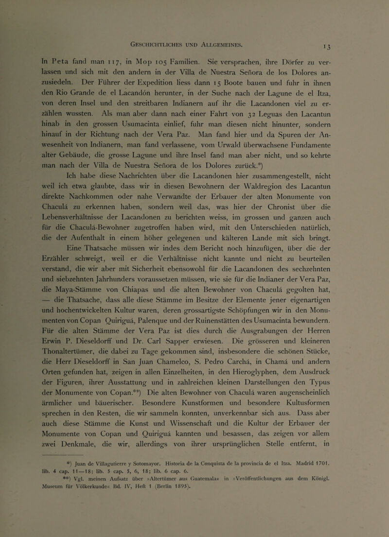 13 In Peta fand man 117, in Mop 105 Familien. Sie versprachen, ihre Dörfer zu ver¬ lassen und sich mit den andern in der Villa de Nuestra Sehora de los Dolores an¬ zusiedeln. Der Führer der Expedition liess dann 15 Boote bauen und fuhr in ihnen den Rio Grande de el Lacandön herunter, in der Suche nach der Lagune de el Itza, von deren Insel und den streitbaren Indianern auf ihr die Lacandonen viel zu er¬ zählen wussten. Als man aber dann nach einer Fahrt von 32 Leguas den Lacantun hinab in den grossen Usumacinta einlief, fuhr man diesen nicht hinunter, sondern hinauf in der Richtung nach der Vera Paz. Man fand hier und da Spuren der An¬ wesenheit von Indianern, man fand verlassene, vom Urwald überwachsene Fundamente alter Gebäude, die grosse Lagune und ihre Insel fand man aber nicht, und so kehrte man nach der Villa de Nuestra Seiiora de los Dolores zurück.*) Ich habe diese Nachrichten über die Lacandonen hier zusammengestellt, nicht weil ich etwa glaubte, dass wir in diesen Bewohnern der Waldregion des Lacantun direkte Nachkommen oder nahe Verwandte der Erbauer der alten Monumente von Chaculä zu erkennen haben, sondern weil das, was hier der Chronist über die Lebensverhältnisse der Lacandonen zu berichten weiss, im grossen und ganzen auch für die Chaculä-Bewohner zugetroffen haben wird, mit den Unterschieden natürlich, die der Aufenthalt in einem höher gelegenen und kälteren Lande mit sich bringt. Eine Thatsache müssen wir indes dem Bericht noch hinzufügen, über die der Erzähler schweigt, weil er die Verhältnisse nicht kannte und nicht zu beurteilen verstand, die wir aber mit Sicherheit ebensowohl für die Lacandonen des sechzehnten und siebzehnten Jahrhunders voraussetzen müssen, wie sie für die Indianer der Vera Paz, die Maya-Stämme von Chiapas und die alten Bewohner von Chaculä gegolten hat, — die Thatsache, dass alle diese Stämme im Besitze der Elemente jener eigenartigen und hochentwickelten Kultur waren, deren grossartigste Schöpfungen wir in den Monu¬ menten von Copan Ouiriguä, Palenque und der Ruinenstätten des Usumacinta bewundern. Pur die alten Stämme der Vera Paz ist dies durch die Ausgrabungen der Herren Erwin P. Dieseldorff und Dr. Carl Sapper erwiesen. Die grösseren und kleineren Thonaltertümer, die dabei zu Tage gekommen sind, insbesondere die schönen Stücke, die Herr Dieseldorff in San Juan Chamelco, S. Pedro Carchä, in Chamä und andern Orten gefunden hat, zeigen in allen Einzelheiten, in den Hieroglyphen, dem Ausdruck der Figuren, ihrer Ausstattung und in zahlreichen kleinen Darstellungen den Typus der Monumente von Copan.**) Die alten Bewohner von Chaculä waren augenscheinlich ärmlicher und bäuerischer. Besondere Kunstformen und besondere Kultusformen sprechen in den Resten, die wir sammeln konnten, unverkennbar sich aus. Dass aber auch diese Stämme die Kunst und Wissenschaft und die Kultur der Erbauer der Monumente von Copan und Ouiriguä kannten und besassen, das zeigen vor allem zwei Denkmale, die wir, allerdings von ihrer ursprünglichen Stelle entfernt, in *) Juan de Villagutierre y Sotomayor. Historia de la Conquista de la provincia de el Itza. Madrid 1701. lib. 4 cap. 11 —18; lib. 5 cap. 5, 6, 18; lib. 6 cap. 6. **) Vgl. meinen Aufsatz über »Altertümer aus Guatemala« in »Veröffentlichungen aus dem Königl. Museum für Völkerkunde« Bd. IV, Heft 1 (Berlin 1895).