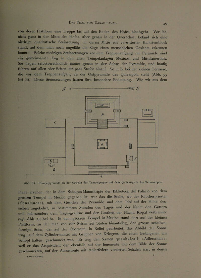 49 von deren Plattform eine Ireppe bis auf den Boden des Hofes hinabgeht. Vor ihr, nicht ganz in der Mitte des Hofes, aber genau in der Querachse, befand sich eine niedrige quadratische Steinsetzung, in deren Mitte ein verwitterter Kalksteinblock stand, auf dem man noch ungefähr die Züge eines menschlichen Gesichts erkennen konnte. Solche niedrigen Steinsetzungen vor dem Treppenaufgang zur Pyramide sind ein gemeinsamer Zug in den alten Tempelanlagen Mexicos und Mittelamerikas. Sie liegen selbstverständlich immer genau in der Achse der Pyramide, und häufig führen auf allen vier Seiten ein paar Stufen hinauf. So z. B. bei der kleinen Terrasse, die vor dem Treppenaufgang zu der Ostpyramide des Quie-ngola steht (Abb. 33 bei B). Diese Steinsetzungen hatten ihre besondere Bedeutung. Wie wir aus dem jr ^-mrs Abb. 33. Tempelpyramide an der Ostseite der Tempelgruppe auf dem Quie-ngola hei Tehuantepec. Plane ersehen, der in dem Sahagun-Manuskripte der Biblioteca del Palacio von dem grossen Tempel in IVIexico gegeben ist, war das die Stelle, wo der Räucherpriester (tlenamacac), mit dem Gesichte der Pyramide und dem Idol auf der Höhe des¬ selben zugekehrt, zu bestimmten Stunden des I ages und der Nacht den Göttein und insbesondere dem Tagesgestirne und der Gottheit der Nacht, Kopal verbrannte (vgl. Abb. 34 bei b). In dem grossen Tempel in Mexico stand dort auf der kleinen Plattform, zu der man von vier Seiten auf Stufen hinaufstieg, der grosse scheiben¬ förmige Stein, der auf der Oberseite, in Relief gearbeitet, das Abbild der Sonne trug, auf dem Zylindermantel mit Gruppen von Kriegern, die einen Gefangenen am Schopf halten, geschmückt war. Er trug den Namen quauhxicalli »Adlerschale«, weil er das Aequivalent der ebenfalls auf der Innenseite mit dem Bilde der Sonne geschmückten, auf der Aussenseite mit Adlerfedern verzierten Schalen war, in denen Sei er, Chacula