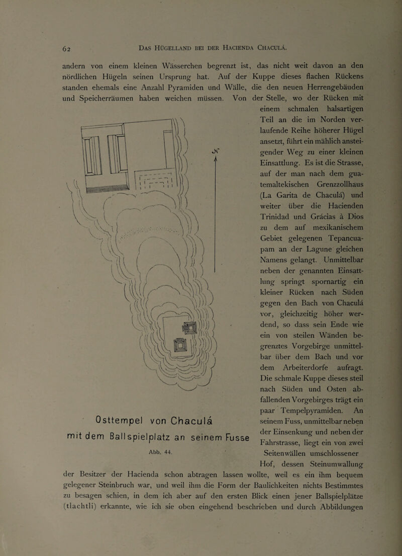 andern von einem kleinen Wässerchen begrenzt ist, das nicht weit davon an den nördlichen Hügeln seinen Ursprung hat. Auf der Kuppe dieses flachen Rückens standen ehemals eine Anzahl Pyramiden und Wälle, die den neuen Herrengebäuden und Speicherräumen haben weichen müssen. Von der Stelle, wo der Rücken mit einem schmalen halsartigen Teil an die im Norden ver¬ laufende Reihe höherer Hügel ansetzt, führt ein mählich anstei¬ gender Weg zu einer kleinen Einsattlung. Es ist die Strasse, auf der man nach dem gua¬ temaltekischen Grenzzollhaus (La Garita de Chaculä) und weiter über die Hacienden Trinidad und Gräcias ä Dios zu dem auf mexikanischem Gebiet gelegenen Tepancua- pam an der Lagune gleichen Namens gelangt. Unmittelbar neben der genannten Einsatt¬ lung springt spornartig ein kleiner Rücken nach Süden gegen den Bach von Chaculä vor, gleichzeitig höher wer¬ dend, so dass sein Ende wie ein von steilen Wänden be¬ grenztes Vorgebirge unmittel¬ bar über dem Bach und vor dem Arbeiterdorfe aufragt. Die schmale Kuppe dieses steil nach Süden und Osten ab¬ fallenden Vorgebirges trägt ein paar Tempelpyramiden. An seinem Fuss, unmittelbarneben der Einsenkung und neben der Fahrstrasse, liegt ein von zwei Seitenwällen umschlossener Hof, dessen Steinumwallung der Besitzer der Hacienda schon abtragen lassen wollte, weil es ein ihm bequem gelegener Steinbruch war, und weil ihm die Form der Baulichkeiten nichts Bestimmtes zu besagen schien, in dem ich aber auf den ersten Blick einen jener Ballspielplätze (tlachtli) erkannte, wie ich sie oben eingehend beschrieben und durch Abbildungen Osttempel von Chacula mit dem Ballspielplatz an seinem Fusse Abb. 44.