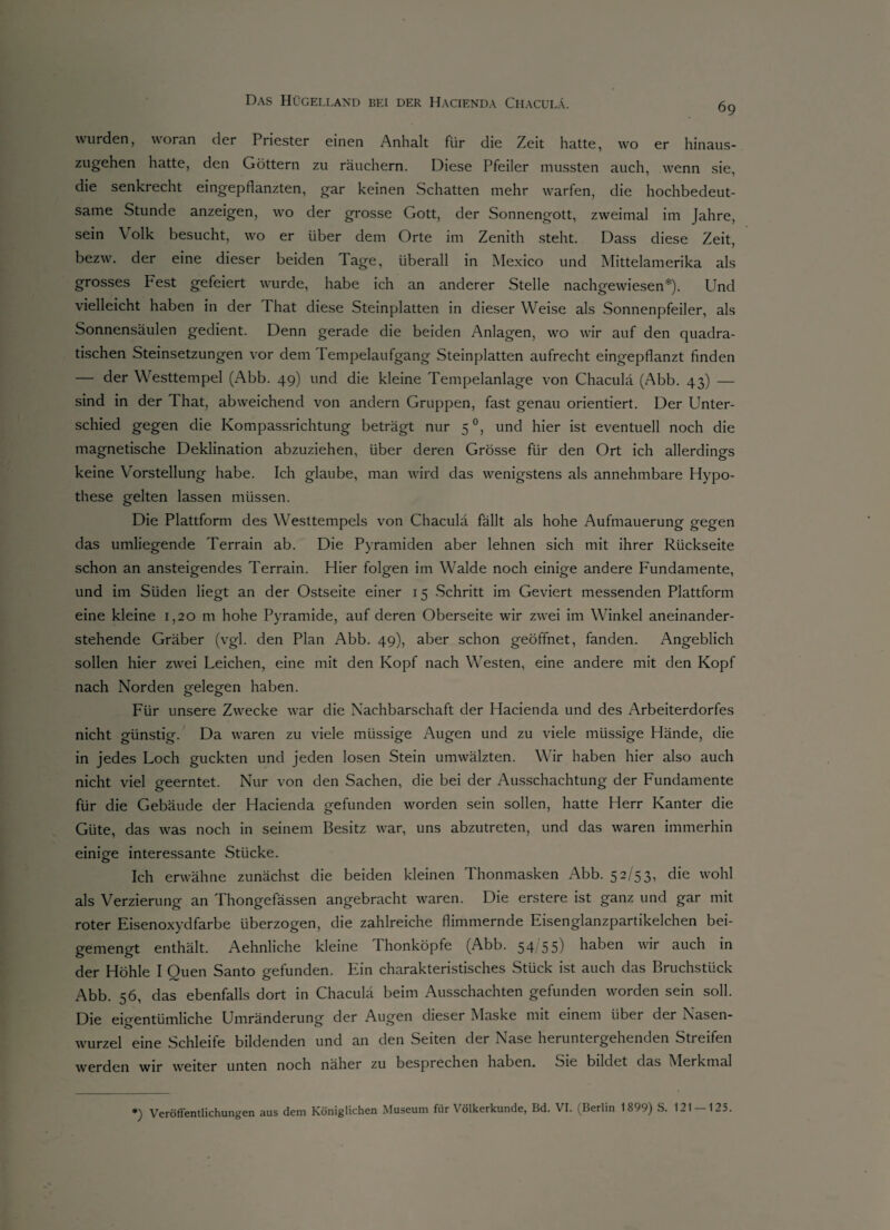 wurden, woran der Priester einen Anhalt für die Zeit hatte, wo er hinaus¬ zugehen hatte, den Göttern zu räuchern. Diese Pfeiler mussten auch, wenn sie, die senkrecht eingepflanzten, gar keinen Schatten mehr warfen, die hochbedeut¬ same Stunde anzeigen, wo der grosse Gott, der Sonnengott, zweimal im Jahre, sein Volk besucht, wo er über dem Orte im Zenith steht. Dass diese Zeit, bezw. der eine dieser beiden Tage, überall in Mexico und Mittelamerika als grosses Fest gefeiert wurde, habe ich an anderer Stelle nachgewiesen*). Und vielleicht haben in der That diese Steinplatten in dieser Weise als Sonnenpfeiler, als Sonnensäulen gedient. Denn gerade die beiden Anlagen, wo wir auf den quadra¬ tischen Steinsetzungen vor dem Tempelaufgang Steinplatten aufrecht eingepflanzt finden — der Westtempel (Abb. 49) und die kleine Tempelanlage von Chaculä (Abb. 43) — sind in der I hat, abweichend von andern Gruppen, fast genau orientiert. Der Unter¬ schied gegen die Kompassrichtung beträgt nur 50, und hier ist eventuell noch die magnetische Deklination abzuziehen, über deren Grösse für den Ort ich allerdings keine Vorstellung habe. Ich glaube, man wird das wenigstens als annehmbare Hypo¬ these gelten lassen müssen. Die Plattform des Westtempels von Chaculä fällt als hohe Aufmauerung gegen das umliegende Terrain ab. Die Pyramiden aber lehnen sich mit ihrer Rückseite schon an ansteigendes Terrain. Hier folgen im Walde noch einige andere Fundamente, und im Süden liegt an der Ostseite einer 15 Schritt im Geviert messenden Plattform eine kleine 1,20 m hohe Pyramide, auf deren Oberseite wir zwei im Winkel aneinander¬ stehende Gräber (vgl. den Plan Abb. 49), aber schon geöffnet, fanden. Angeblich sollen hier zwei Leichen, eine mit den Kopf nach Westen, eine andere mit den Kopf nach Norden gelegen haben. Für unsere Zwecke war die Nachbarschaft der Hacienda und des Arbeiterdorfes nicht günstig. Da waren zu viele müssige Augen und zu viele miissige Hände, die in jedes Loch guckten und jeden losen Stein umwälzten. Wir haben hier also auch nicht viel geerntet. Nur von den Sachen, die bei der Ausschachtung der Fundamente für die Gebäude der Hacienda gefunden worden sein sollen, hatte Herr Kanter die Güte, das was noch in seinem Besitz war, uns abzutreten, und das waren immerhin einige interessante Stücke. Ich erwähne zunächst die beiden kleinen Thonmasken Abb. 52/53, die wohl als Verzierung an Thongefässen angebracht waren. Die erstere ist ganz und gar mit roter Eisenoxydfarbe überzogen, die zahlreiche flimmernde Eisenglanzpartikelchen bei¬ gemengt enthält. Aehnliche kleine Thonköpfe (Abb. 54/55) haben wir auch in der Höhle I Ouen Santo gefunden. Ein charakteristisches Stück ist auch das Bruchstück Abb. 56, das ebenfalls dort in Chaculä beim Ausschachten gefunden worden sein soll. Die eigentümliche Umränderung der Augen dieser Maske mit einem über der Nasen¬ wurzel eine Schleife bildenden und an den Seiten der Nase heruntergehenden Streifen werden wir weiter unten noch näher zu besprechen haben, oie bildet das Merkmal *) Veröffentlichungen aus dem Königlichen Museum für Völkerkunde, Bd. VI. (Berlin 1899) S. 121 — 125.