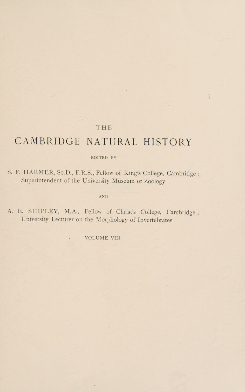 THE CAMBRIDGE NATURAL HISTORY EDITED BY S. F. HARMER, Sc.D., F.R.S., Fellow of King’s College, Cambridge; Superintendent of the University Museum of Zoology AND A. E. SHIPLEY, M.A., Fellow of Christ’s College, Cambridge ; University Lecturer on the Morphology of Invertebrates VOLUME VIII