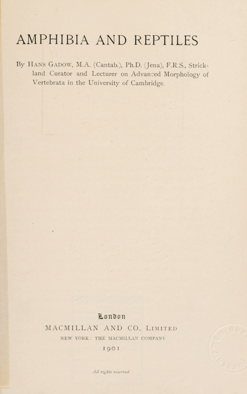 AMPHIBIA AND REPTILES By Hans Gadow, M.A. (Cantab.), Ph.D. (Jena), F.R.S., Strick¬ land Curator and Lecturer on Advanced Morphology of \ ertebrata in the University of Cambridge ILontion MACMILLAN AND CO., Limited NEW YORK : THE MACMILLAN COMPANY 190 1 All rights reserved