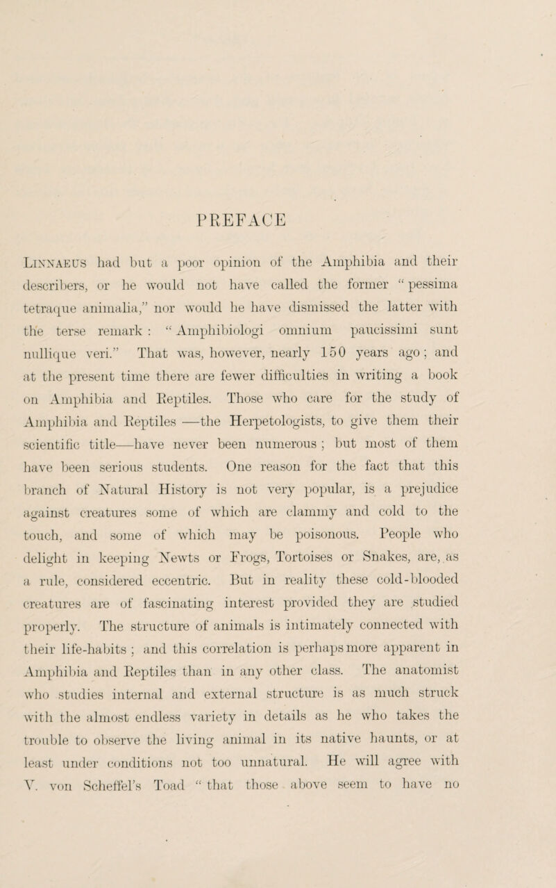 PREFACE Linnaeus had but a poor opinion of the Amphibia and their describers, or he would not have called the former “ pessima tetraque animalia,” nor would he have dismissed the latter with the terse remark : “ Amphibiologi omnium paucissimi sunt nullique veri.” That was, however, nearly 150 years ago; and at the present time there are fewer difficulties in writing a book on Amphibia and Reptiles. Those who care for the study of Amphibia and Reptiles —the Herpetologists, to give them their scientific title—have never been numerous ; but most of them have been serious students. One reason for the fact that this branch of Natural History is not very popular, is a prejudice against creatures some of which are clammy and cold to the touch, and some of which may be poisonous. People who delight in keeping Newts or Frogs, Tortoises or Snakes, are, as a rule, considered eccentric. But in reality these cold-blooded creatures are of fascinating interest provided they are studied properly. The structure of animals is intimately connected with their life-habits ; and this correlation is perhaps more apparent in Amphibia and Reptiles than in any other class. The anatomist who studies internal and external structure is as much struck with the almost endless variety in details as he who takes the trouble to observe the living animal in its native haunts, or at least under conditions not too unnatural. He will agree with