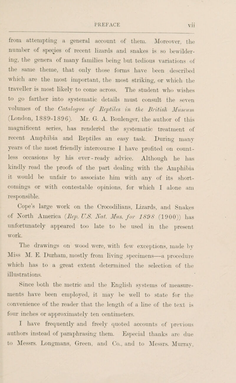 VI l from attempting a general account of them. Moreover, the number of species of recent lizards and snakes is so bewilder¬ ing, the genera of many families being but tedious variations of the same theme, that only those forms have been described which are the most important, the most striking, or which the traveller is most likely to come across. The student who wishes to go farther into systematic details must consult the seven volumes of the Catalogue of Reptiles in the British Museum (London, 1889-1896). Mr. G. A. Boulenger, the author of this magnificent series, has rendered the systematic treatment of recent Amphibia and Eeptiles an easy task. During many years of the most friendly intercourse 1 have profited on count¬ less occasions by his ever-ready advice. Although he has kindly read the proofs of the part dealing with the Amphibia it would be unfair to associate him with any of its short¬ comings or with contestable opinions, for which I alone am responsible. Cope’s large work on the Crocodilians, Lizards, and Snakes of Xorth America (Rep. lT.S. Nat. Mus. for 1898 (1900)) has unfortunately appeared too late to be used in the present work. The drawings on wood were, with few exceptions, made by Miss M. E. Durham, mostly from living .specimens—a procedure which has to a great extent determined the selection of the illustrations. Since both the metric and the English systems of measure- o J ments have been employed, it may be well to state for the convenience of the reader that the length of a line of the text is four inches or approximately ten centimeters. I have frequently and freely quoted accounts of previous authors instead of paraphrasing them. Especial thanks are due to Messrs. Longmans, Green, and Co., and to Messrs. Murray,