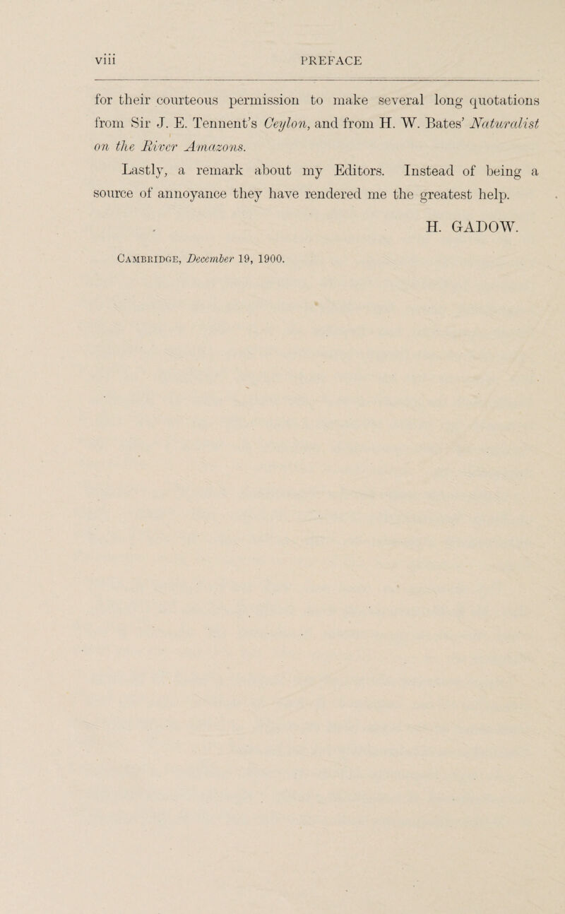 for their courteous permission to make several long quotations from Sir J. E. Tennent’s Ceylon, and from H. W. Bates' Naturalist i on the River Amazons. Lastly, a remark about my Editors. Instead of being a source of annoyance they have rendered me the greatest help. H. GADOW. Cambridge, December 19, 1900.